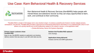 26
Use Case: Kern Behavioral Health & Recovery Services
Kern Behavioral Health & Recovery Services (KernBHRS) helps people with
mental illness and addictions recover so they can enjoy opportunities to learn,
work, and contribute to their community.
"Parallels RAS is simple in GUI design and is very intuitive to learn. It contains a powerful set of tools to monitor network servers,
workstations, and devices. Parallels RAS provides a good amount of first-level performance information to our published EHR, which in turn
allows us to quickly identify and correct bottlenecks related to the network, servers, or the application itself.”
– Charles McCartney, Senior Info Systems Specialist
Primary reason customer chose
Parallels RAS:
Easy to use. KernBHRS needed an application and desktop
delivery solution that was easy to use with solid data security.
Solution that Parallels RAS replaced:
Citrix XenApp
Applications being delivered:
Anasazi (Cerner) and EMR applications
 