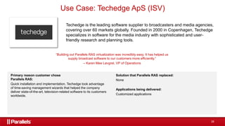 28
Techedge is the leading software supplier to broadcasters and media agencies,
covering over 60 markets globally. Founded in 2000 in Copenhagen, Techedge
specializes in software for the media industry with sophisticated and user-
friendly research and planning tools.
“Building out Parallels RAS virtualization was incredibly easy. It has helped us
supply broadcast software to our customers more efficiently.”
– Karen Mee Løvgret, VP of Operations
Primary reason customer chose
Parallels RAS:
Quick installation and implementation. Techedge took advantage
of time-saving management wizards that helped the company
deliver state-of-the-art, television-related software to its customers
worldwide.
Solution that Parallels RAS replaced:
None
Applications being delivered:
Customized applications
Use Case: Techedge ApS (ISV)
 