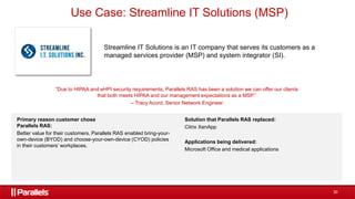 30
Streamline IT Solutions is an IT company that serves its customers as a
managed services provider (MSP) and system integrator (SI).
“Due to HIPAA and eHPI security requirements, Parallels RAS has been a solution we can offer our clients
that both meets HIPAA and our management expectations as a MSP.”
– Tracy Acord, Senior Network Engineer
Primary reason customer chose
Parallels RAS:
Better value for their customers. Parallels RAS enabled bring-your-
own-device (BYOD) and choose-your-own-device (CYOD) policies
in their customers’ workplaces.
Solution that Parallels RAS replaced:
Citrix XenApp
Applications being delivered:
Microsoft Office and medical applications
Use Case: Streamline IT Solutions (MSP)
 