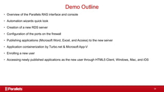 34
• Overview of the Parallels RAS interface and console
• Automation wizards quick look
• Creation of a new RDS server
• Configuration of the ports on the firewall
• Publishing applications (Microsoft Word, Excel, and Access) to the new server
• Application containerization by Turbo.net & Microsoft App-V
• Enrolling a new user
• Accessing newly published applications as the new user through HTML5 Client, Windows, Mac, and iOS
Demo Outline
 
