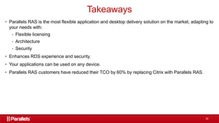 35
• Parallels RAS is the most flexible application and desktop delivery solution on the market, adapting to
your needs with:
• Flexible licensing
• Architecture
• Security
• Enhances RDS experience and security.
• Your applications can be used on any device.
• Parallels RAS customers have reduced their TCO by 60% by replacing Citrix with Parallels RAS.
Takeaways
 