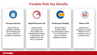 7
Pervasive Security
Secure data by
centrally controlling
and monitoring user
access. Adhere to
compliance regulations.
High-Performance UX
Improve users'
productivity with
fast, reliable, and
straightforward access
to applications and
desktops from any
device, anywhere.
Reduce TCO
Streamline IT
workloads, minimize
RDSH and VDI
complexity, and cut
overhead costs.
On-Demand Flexibility
Quickly adapt to
business needs
by automatically scaling
your infrastructure
using a variety of
deployment options.
Parallels RAS Key Benefits
 