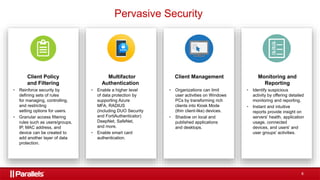8
Client Policy
and Filtering
• Reinforce security by
defining sets of rules
for managing, controlling,
and restricting
setting options for users.
• Granular access filtering
rules such as users/groups,
IP, MAC address, and
device can be created to
add another layer of data
protection.
Multifactor
Authentication
• Enable a higher level
of data protection by
supporting Azure
MFA, RADIUS
(including DUO Security
and FortiAuthenticator)
DeepNet, SafeNet,
and more.
• Enable smart card
authentication.
Monitoring and
Reporting
• Identify suspicious
activity by offering detailed
monitoring and reporting.
• Instant and intuitive
reports provide insight on
servers' health, application
usage, connected
devices, and users' and
user groups' activities.
Client Management
• Organizations can limit
user activities on Windows
PCs by transforming rich
clients into Kiosk Mode
(thin client-like) devices.
• Shadow on local and
published applications
and desktops.
Pervasive Security
 