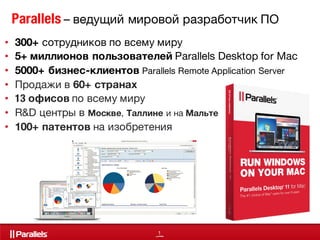 1
Parallels – ведущий мировой разработчик ПО
• 300+ сотрудников по всему миру
• 5+ миллионов пользователей Parallels Desktop for Mac
• 5000+ бизнес-клиентов Parallels Remote Application Server
• Продажи в 60+ странах
• 13 офисов по всему миру
• R&D центры в Москве, Таллине и на Мальте
• 100+ патентов на изобретения
 