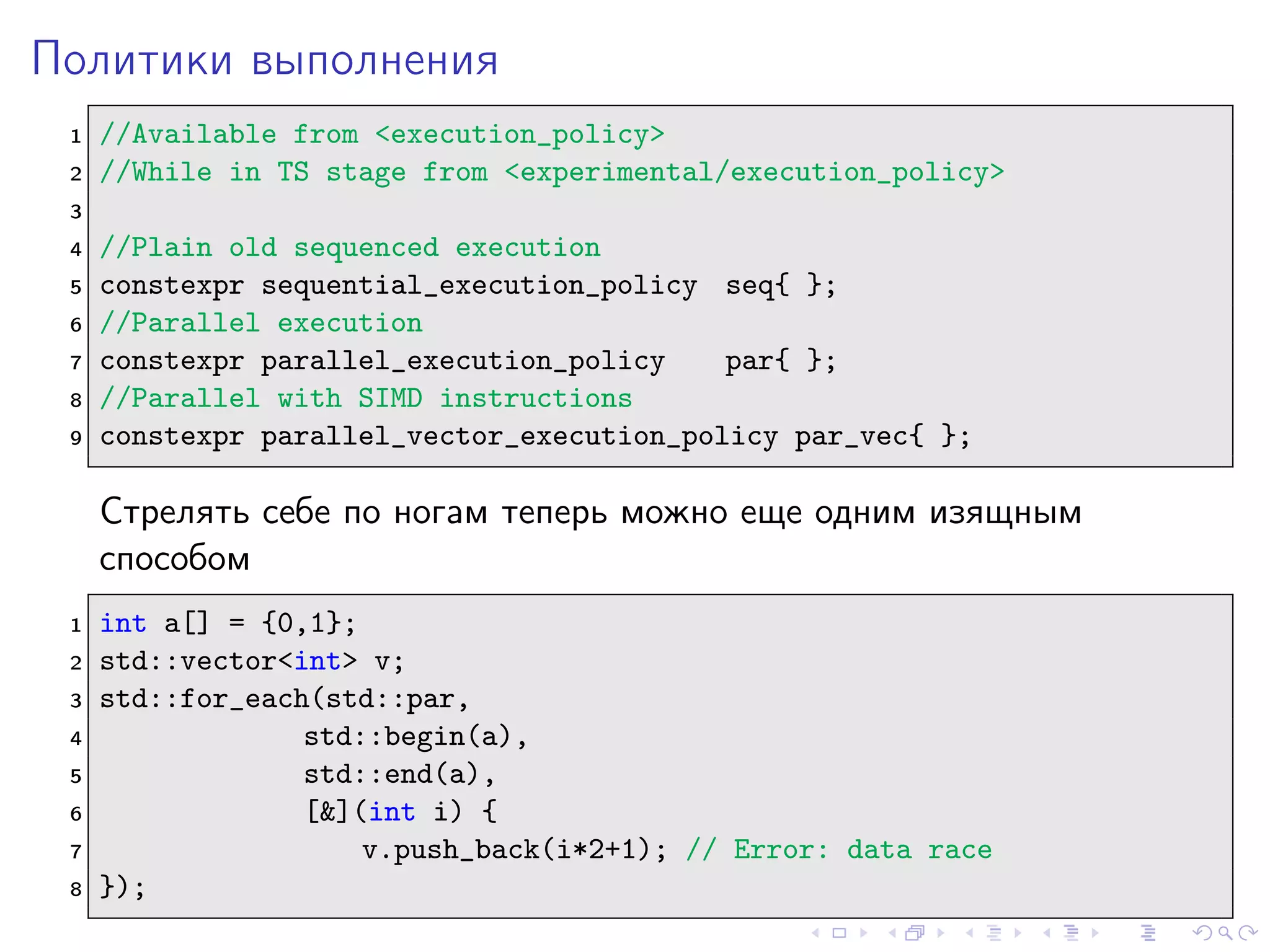 Политики выполнения
1 //Available from <execution_policy>
2 //While in TS stage from <experimental/execution_policy>
3
4 //Plain old sequenced execution
5 constexpr sequential_execution_policy seq{ };
6 //Parallel execution
7 constexpr parallel_execution_policy par{ };
8 //Parallel with SIMD instructions
9 constexpr parallel_vector_execution_policy par_vec{ };
Стрелять себе по ногам теперь можно еще одним изящным
способом
1 int a[] = {0,1};
2 std::vector<int> v;
3 std::for_each(std::par,
4 std::begin(a),
5 std::end(a),
6 [&](int i) {
7 v.push_back(i*2+1); // Error: data race
8 });
 