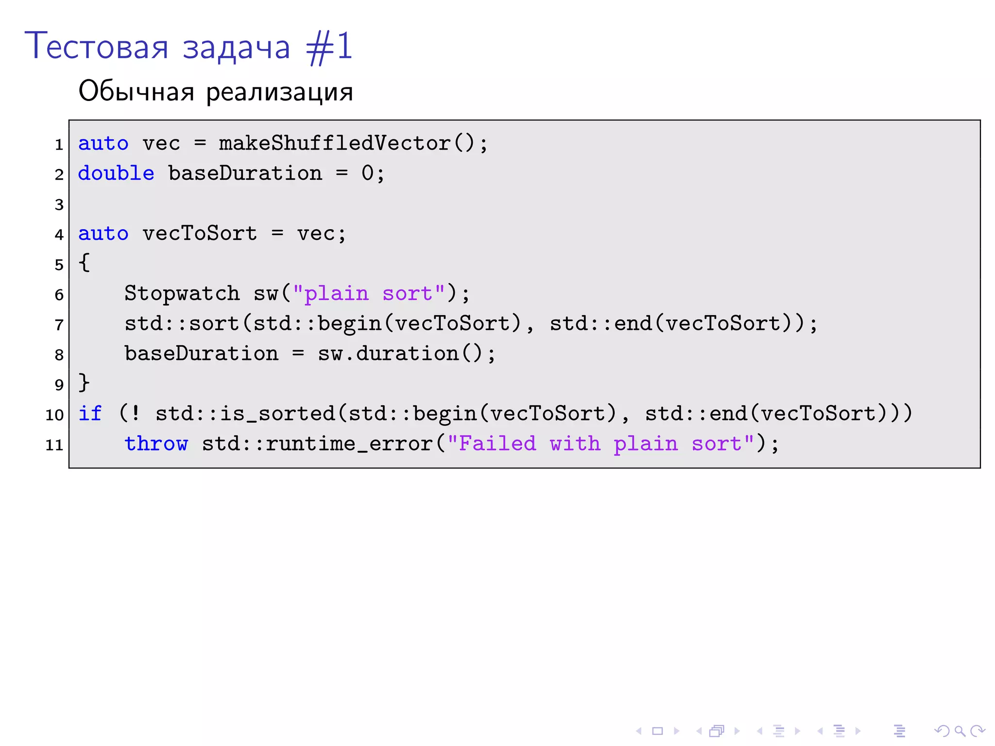 Тестовая задача #1
Обычная реализация
1 auto vec = makeShuffledVector();
2 double baseDuration = 0;
3
4 auto vecToSort = vec;
5 {
6 Stopwatch sw("plain sort");
7 std::sort(std::begin(vecToSort), std::end(vecToSort));
8 baseDuration = sw.duration();
9 }
10 if (! std::is_sorted(std::begin(vecToSort), std::end(vecToSort)))
11 throw std::runtime_error("Failed with plain sort");
 