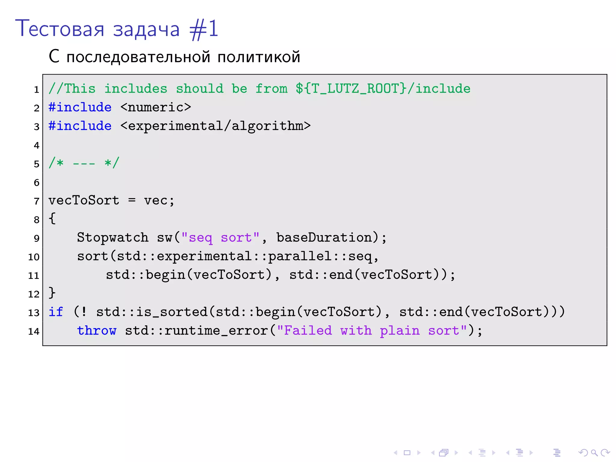 Тестовая задача #1
С последовательной политикой
1 //This includes should be from ${T_LUTZ_ROOT}/include
2 #include <numeric>
3 #include <experimental/algorithm>
4
5 /* --- */
6
7 vecToSort = vec;
8 {
9 Stopwatch sw("seq sort", baseDuration);
10 sort(std::experimental::parallel::seq,
11 std::begin(vecToSort), std::end(vecToSort));
12 }
13 if (! std::is_sorted(std::begin(vecToSort), std::end(vecToSort)))
14 throw std::runtime_error("Failed with plain sort");
 