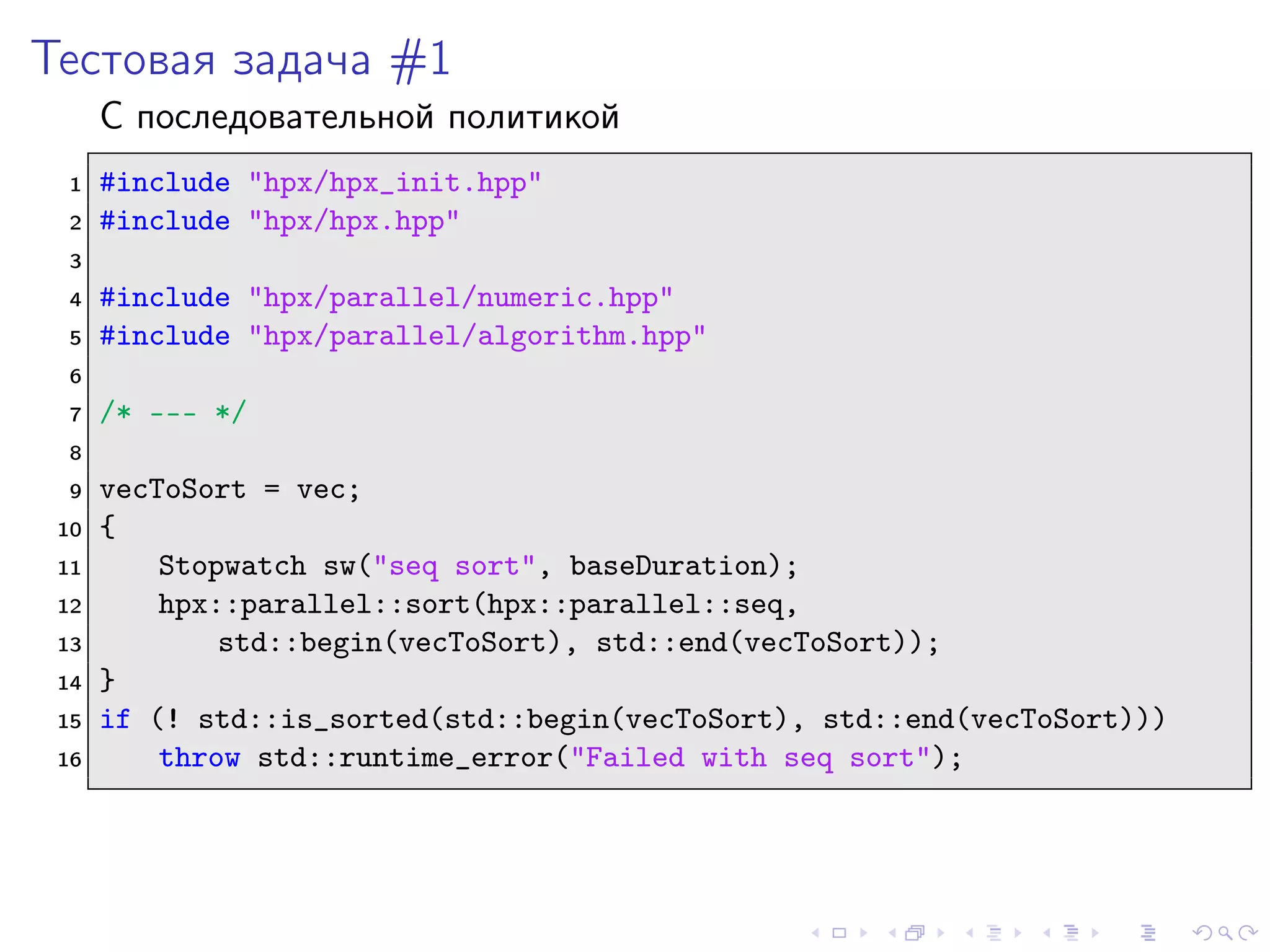 Тестовая задача #1
С последовательной политикой
1 #include "hpx/hpx_init.hpp"
2 #include "hpx/hpx.hpp"
3
4 #include "hpx/parallel/numeric.hpp"
5 #include "hpx/parallel/algorithm.hpp"
6
7 /* --- */
8
9 vecToSort = vec;
10 {
11 Stopwatch sw("seq sort", baseDuration);
12 hpx::parallel::sort(hpx::parallel::seq,
13 std::begin(vecToSort), std::end(vecToSort));
14 }
15 if (! std::is_sorted(std::begin(vecToSort), std::end(vecToSort)))
16 throw std::runtime_error("Failed with seq sort");
 