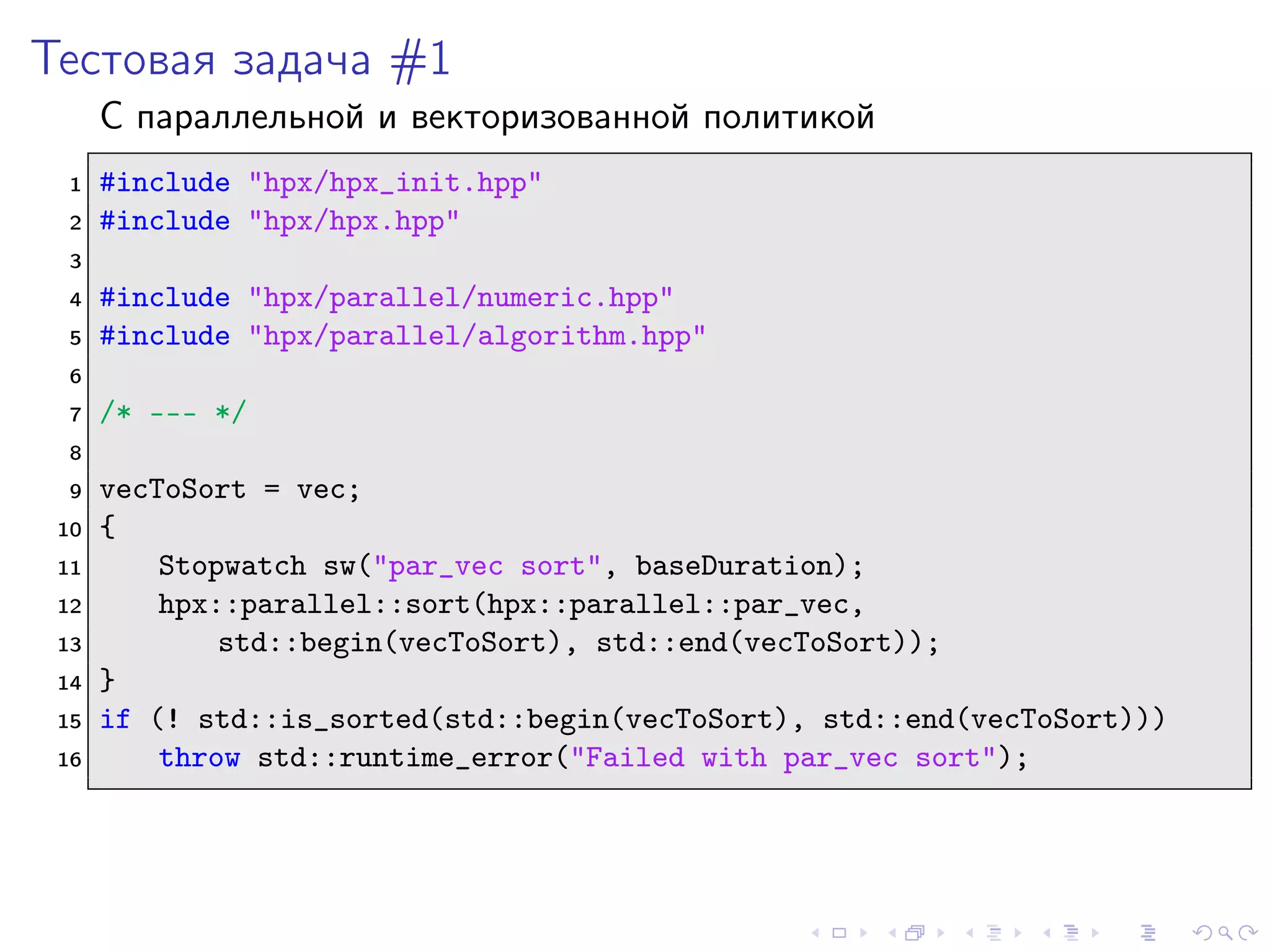 Тестовая задача #1
С параллельной и векторизованной политикой
1 #include "hpx/hpx_init.hpp"
2 #include "hpx/hpx.hpp"
3
4 #include "hpx/parallel/numeric.hpp"
5 #include "hpx/parallel/algorithm.hpp"
6
7 /* --- */
8
9 vecToSort = vec;
10 {
11 Stopwatch sw("par_vec sort", baseDuration);
12 hpx::parallel::sort(hpx::parallel::par_vec,
13 std::begin(vecToSort), std::end(vecToSort));
14 }
15 if (! std::is_sorted(std::begin(vecToSort), std::end(vecToSort)))
16 throw std::runtime_error("Failed with par_vec sort");
 