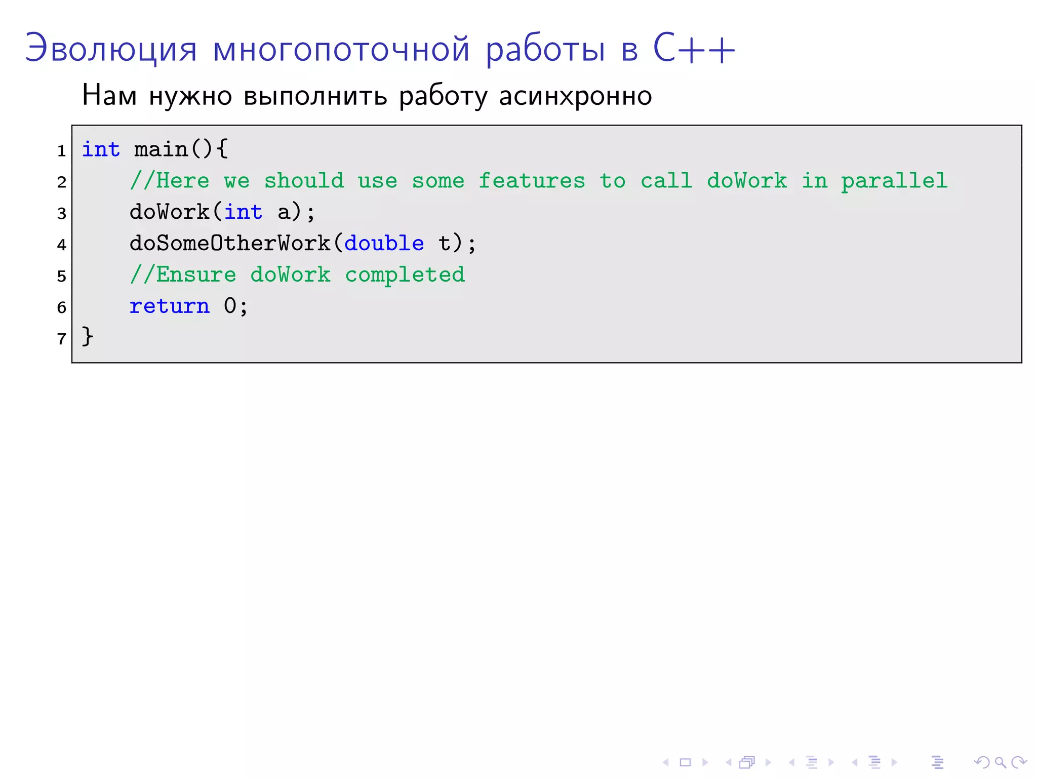 Эволюция многопоточной работы в C++
Нам нужно выполнить работу асинхронно
1 int main(){
2 //Here we should use some features to call doWork in parallel
3 doWork(int a);
4 doSomeOtherWork(double t);
5 //Ensure doWork completed
6 return 0;
7 }
 