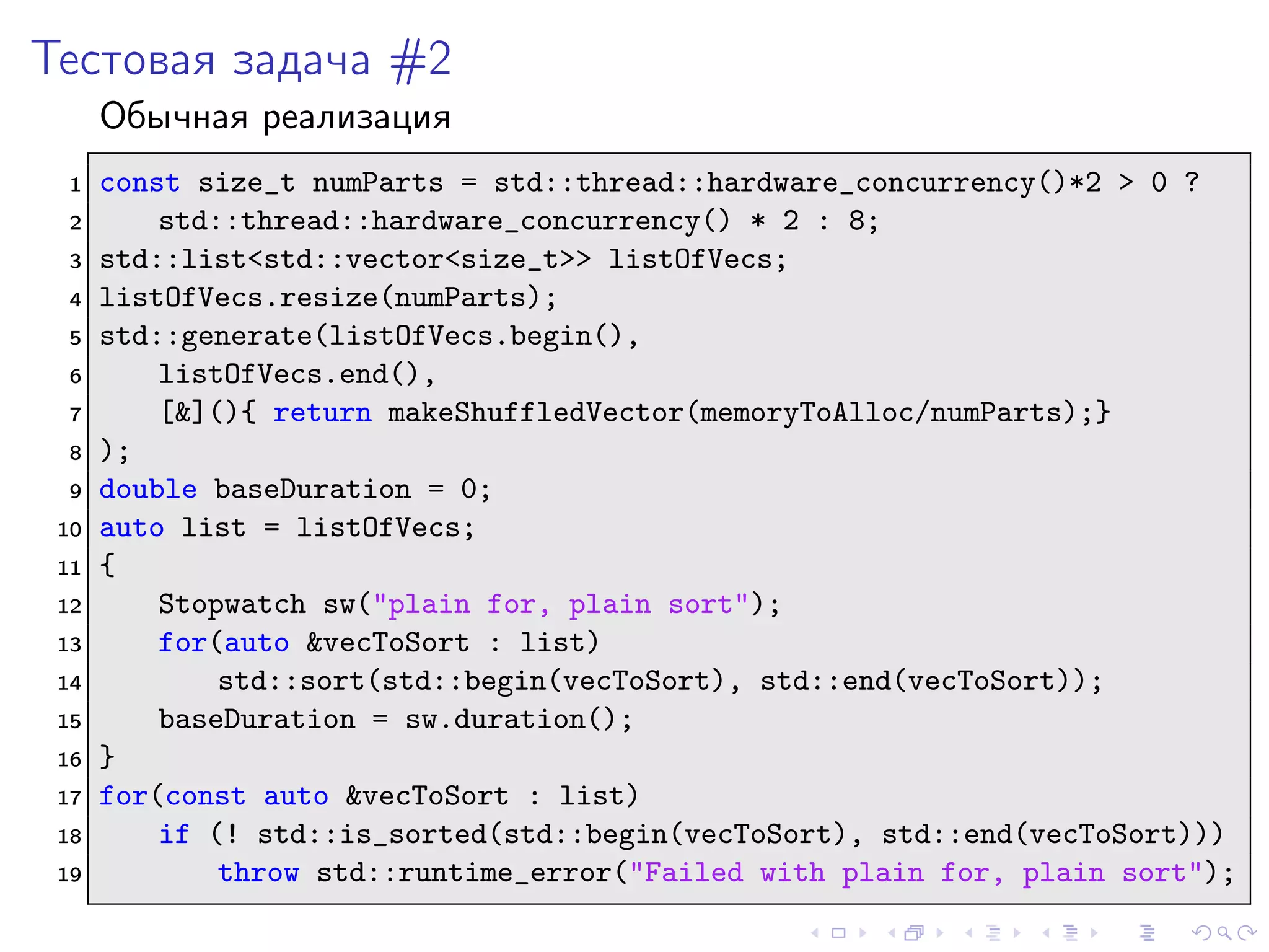 Тестовая задача #2
Обычная реализация
1 const size_t numParts = std::thread::hardware_concurrency()*2 > 0 ?
2 std::thread::hardware_concurrency() * 2 : 8;
3 std::list<std::vector<size_t>> listOfVecs;
4 listOfVecs.resize(numParts);
5 std::generate(listOfVecs.begin(),
6 listOfVecs.end(),
7 [&](){ return makeShuffledVector(memoryToAlloc/numParts);}
8 );
9 double baseDuration = 0;
10 auto list = listOfVecs;
11 {
12 Stopwatch sw("plain for, plain sort");
13 for(auto &vecToSort : list)
14 std::sort(std::begin(vecToSort), std::end(vecToSort));
15 baseDuration = sw.duration();
16 }
17 for(const auto &vecToSort : list)
18 if (! std::is_sorted(std::begin(vecToSort), std::end(vecToSort)))
19 throw std::runtime_error("Failed with plain for, plain sort");
 