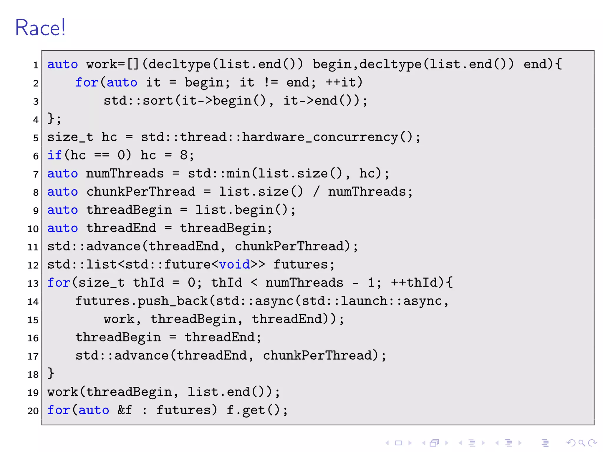 Race!
1 auto work=[](decltype(list.end()) begin,decltype(list.end()) end){
2 for(auto it = begin; it != end; ++it)
3 std::sort(it->begin(), it->end());
4 };
5 size_t hc = std::thread::hardware_concurrency();
6 if(hc == 0) hc = 8;
7 auto numThreads = std::min(list.size(), hc);
8 auto chunkPerThread = list.size() / numThreads;
9 auto threadBegin = list.begin();
10 auto threadEnd = threadBegin;
11 std::advance(threadEnd, chunkPerThread);
12 std::list<std::future<void>> futures;
13 for(size_t thId = 0; thId < numThreads - 1; ++thId){
14 futures.push_back(std::async(std::launch::async,
15 work, threadBegin, threadEnd));
16 threadBegin = threadEnd;
17 std::advance(threadEnd, chunkPerThread);
18 }
19 work(threadBegin, list.end());
20 for(auto &f : futures) f.get();
 
