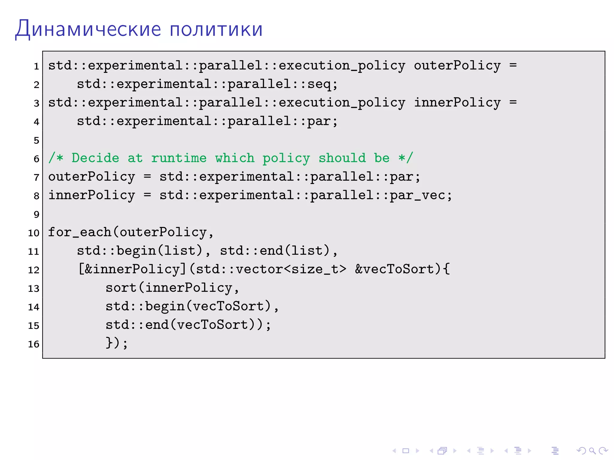 Динамические политики
1 std::experimental::parallel::execution_policy outerPolicy =
2 std::experimental::parallel::seq;
3 std::experimental::parallel::execution_policy innerPolicy =
4 std::experimental::parallel::par;
5
6 /* Decide at runtime which policy should be */
7 outerPolicy = std::experimental::parallel::par;
8 innerPolicy = std::experimental::parallel::par_vec;
9
10 for_each(outerPolicy,
11 std::begin(list), std::end(list),
12 [&innerPolicy](std::vector<size_t> &vecToSort){
13 sort(innerPolicy,
14 std::begin(vecToSort),
15 std::end(vecToSort));
16 });
 
