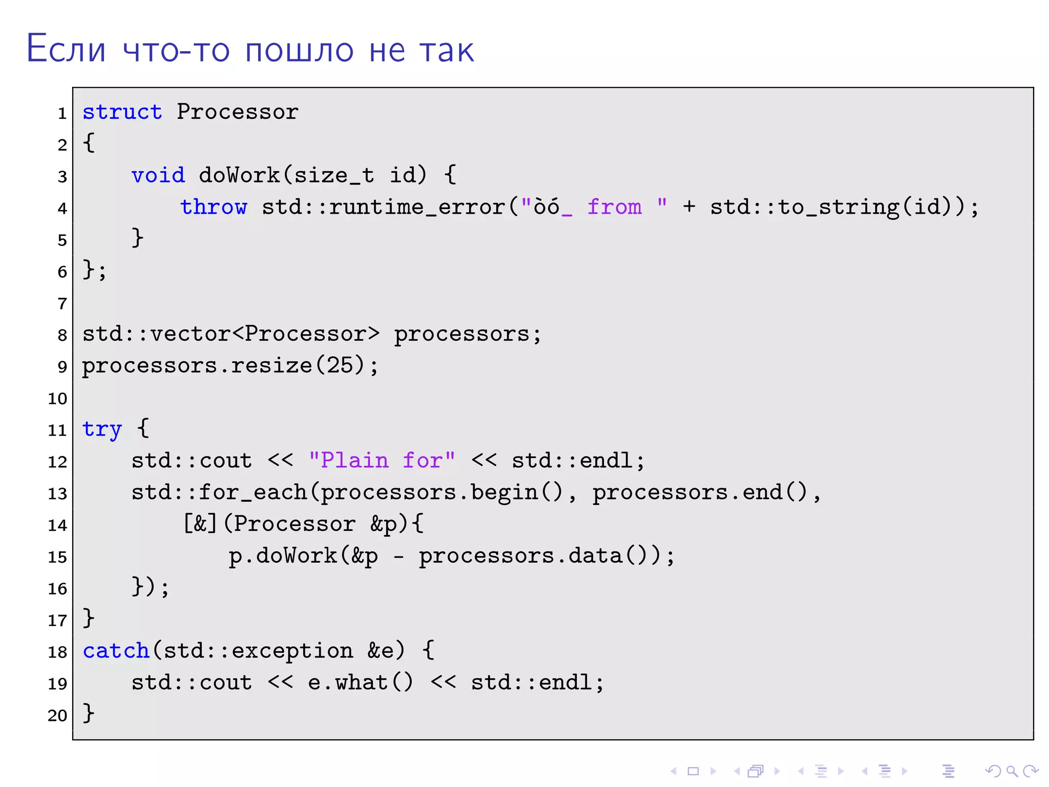 Если что-то пошло не так
1 struct Processor
2 {
3 void doWork(size_t id) {
4 throw std::runtime_error("`o´o_ from " + std::to_string(id));
5 }
6 };
7
8 std::vector<Processor> processors;
9 processors.resize(25);
10
11 try {
12 std::cout << "Plain for" << std::endl;
13 std::for_each(processors.begin(), processors.end(),
14 [&](Processor &p){
15 p.doWork(&p - processors.data());
16 });
17 }
18 catch(std::exception &e) {
19 std::cout << e.what() << std::endl;
20 }
 