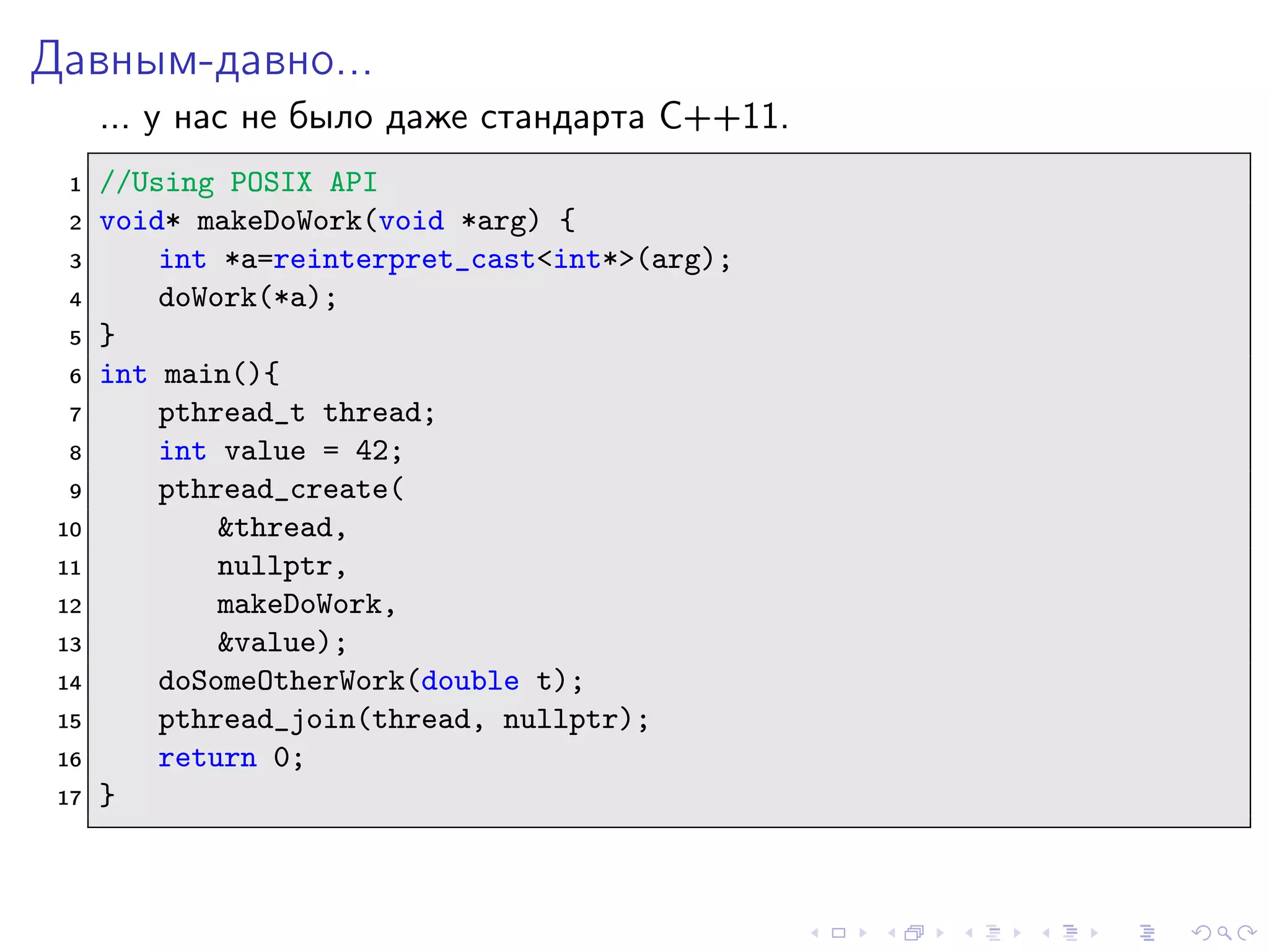 Давным-давно...
... у нас не было даже стандарта C++11.
1 //Using POSIX API
2 void* makeDoWork(void *arg) {
3 int *a=reinterpret_cast<int*>(arg);
4 doWork(*a);
5 }
6 int main(){
7 pthread_t thread;
8 int value = 42;
9 pthread_create(
10 &thread,
11 nullptr,
12 makeDoWork,
13 &value);
14 doSomeOtherWork(double t);
15 pthread_join(thread, nullptr);
16 return 0;
17 }
 