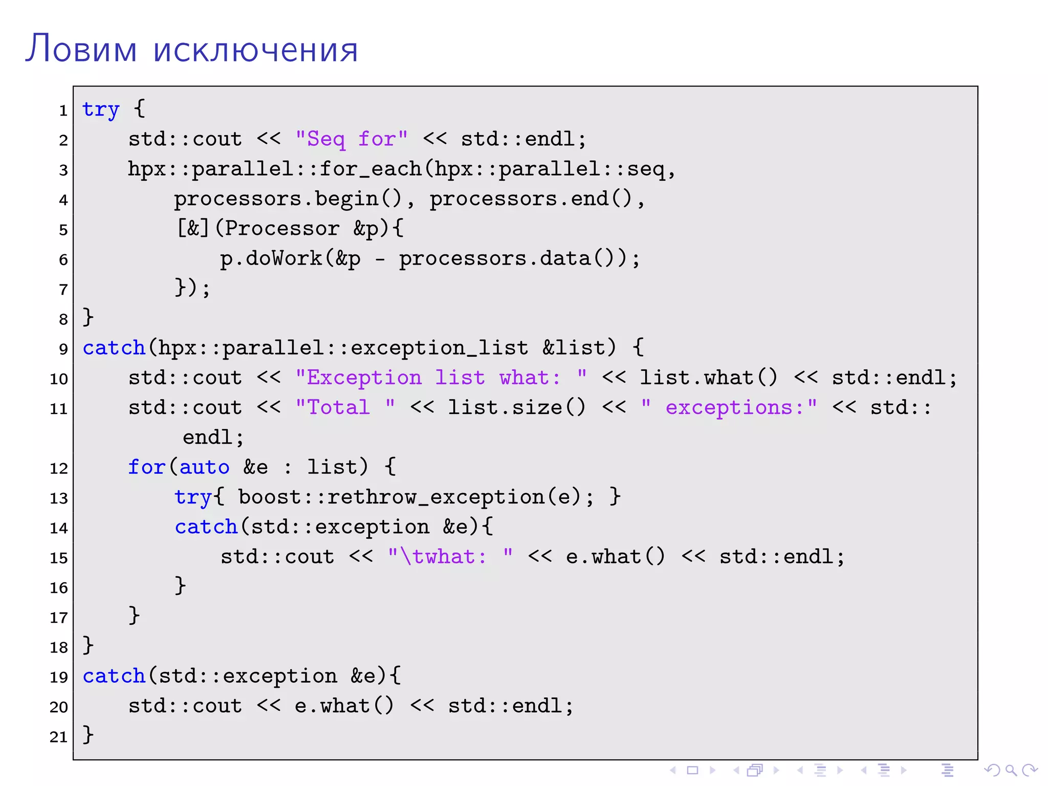 Ловим исключения
1 try {
2 std::cout << "Seq for" << std::endl;
3 hpx::parallel::for_each(hpx::parallel::seq,
4 processors.begin(), processors.end(),
5 [&](Processor &p){
6 p.doWork(&p - processors.data());
7 });
8 }
9 catch(hpx::parallel::exception_list &list) {
10 std::cout << "Exception list what: " << list.what() << std::endl;
11 std::cout << "Total " << list.size() << " exceptions:" << std::
endl;
12 for(auto &e : list) {
13 try{ boost::rethrow_exception(e); }
14 catch(std::exception &e){
15 std::cout << "twhat: " << e.what() << std::endl;
16 }
17 }
18 }
19 catch(std::exception &e){
20 std::cout << e.what() << std::endl;
21 }
 