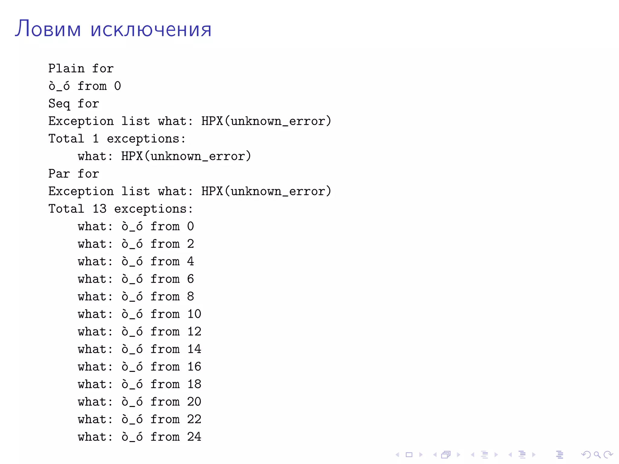 Ловим исключения
Plain for
`o_´o from 0
Seq for
Exception list what: HPX(unknown_error)
Total 1 exceptions:
what: HPX(unknown_error)
Par for
Exception list what: HPX(unknown_error)
Total 13 exceptions:
what: `o_´o from 0
what: `o_´o from 2
what: `o_´o from 4
what: `o_´o from 6
what: `o_´o from 8
what: `o_´o from 10
what: `o_´o from 12
what: `o_´o from 14
what: `o_´o from 16
what: `o_´o from 18
what: `o_´o from 20
what: `o_´o from 22
what: `o_´o from 24
 