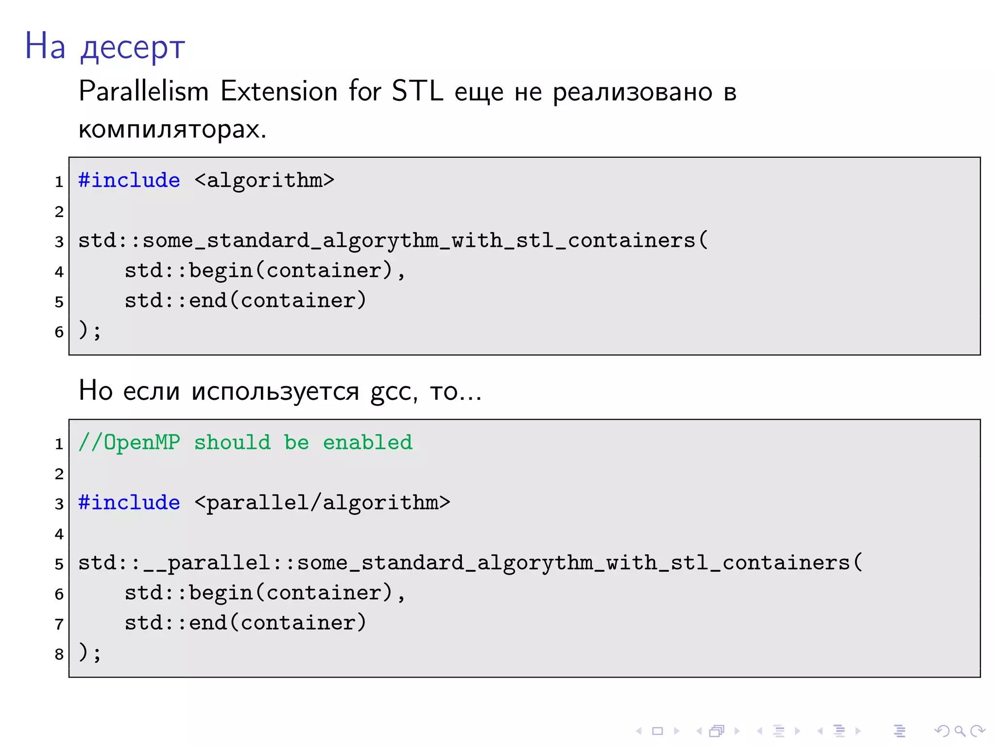 На десерт
Parallelism Extension for STL еще не реализовано в
компиляторах.
1 #include <algorithm>
2
3 std::some_standard_algorythm_with_stl_containers(
4 std::begin(container),
5 std::end(container)
6 );
Но если используется gcc, то...
1 //OpenMP should be enabled
2
3 #include <parallel/algorithm>
4
5 std::__parallel::some_standard_algorythm_with_stl_containers(
6 std::begin(container),
7 std::end(container)
8 );
 