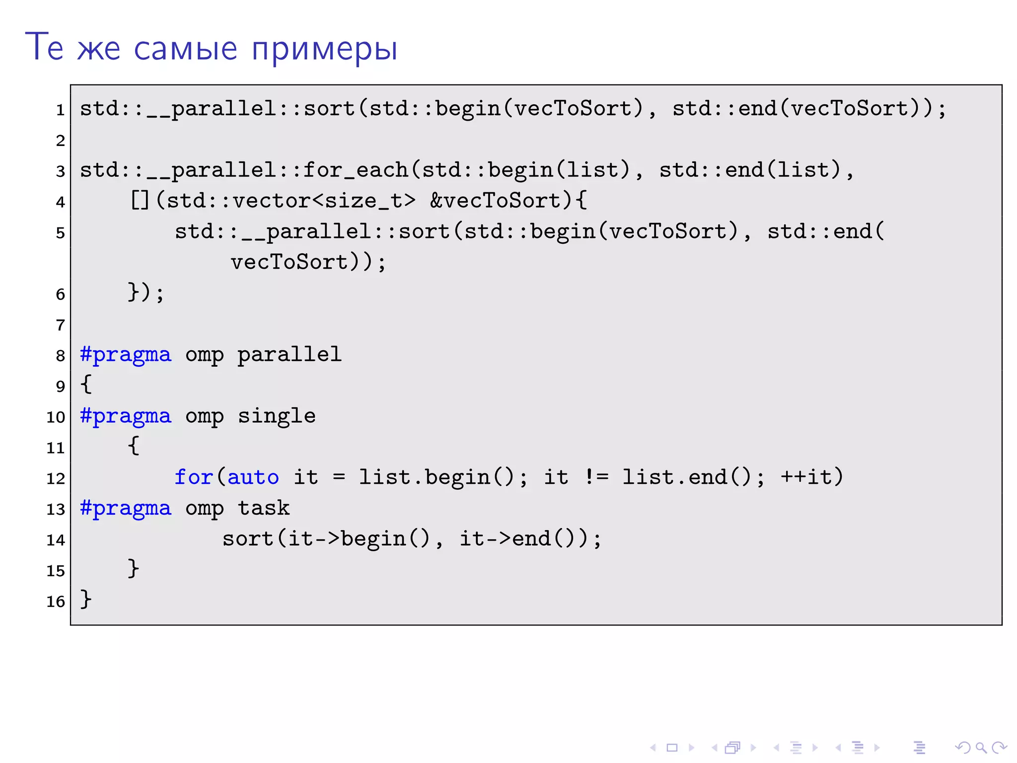 Те же самые примеры
1 std::__parallel::sort(std::begin(vecToSort), std::end(vecToSort));
2
3 std::__parallel::for_each(std::begin(list), std::end(list),
4 [](std::vector<size_t> &vecToSort){
5 std::__parallel::sort(std::begin(vecToSort), std::end(
vecToSort));
6 });
7
8 #pragma omp parallel
9 {
10 #pragma omp single
11 {
12 for(auto it = list.begin(); it != list.end(); ++it)
13 #pragma omp task
14 sort(it->begin(), it->end());
15 }
16 }
 