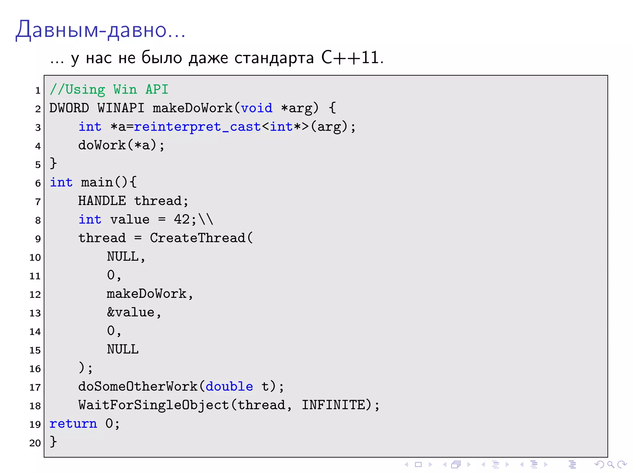 Давным-давно...
... у нас не было даже стандарта C++11.
1 //Using Win API
2 DWORD WINAPI makeDoWork(void *arg) {
3 int *a=reinterpret_cast<int*>(arg);
4 doWork(*a);
5 }
6 int main(){
7 HANDLE thread;
8 int value = 42;
9 thread = CreateThread(
10 NULL,
11 0,
12 makeDoWork,
13 &value,
14 0,
15 NULL
16 );
17 doSomeOtherWork(double t);
18 WaitForSingleObject(thread, INFINITE);
19 return 0;
20 }
 
