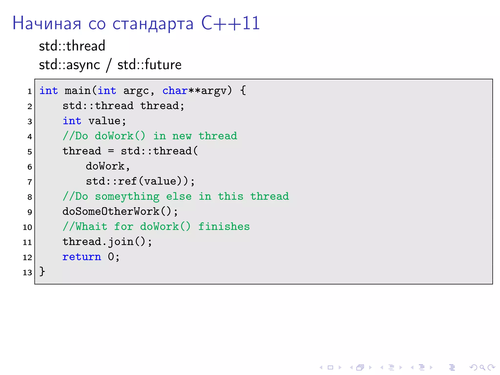 Начиная со стандарта C++11
std::thread
std::async / std::future
1 int main(int argc, char**argv) {
2 std::thread thread;
3 int value;
4 //Do doWork() in new thread
5 thread = std::thread(
6 doWork,
7 std::ref(value));
8 //Do someything else in this thread
9 doSomeOtherWork();
10 //Whait for doWork() finishes
11 thread.join();
12 return 0;
13 }
 