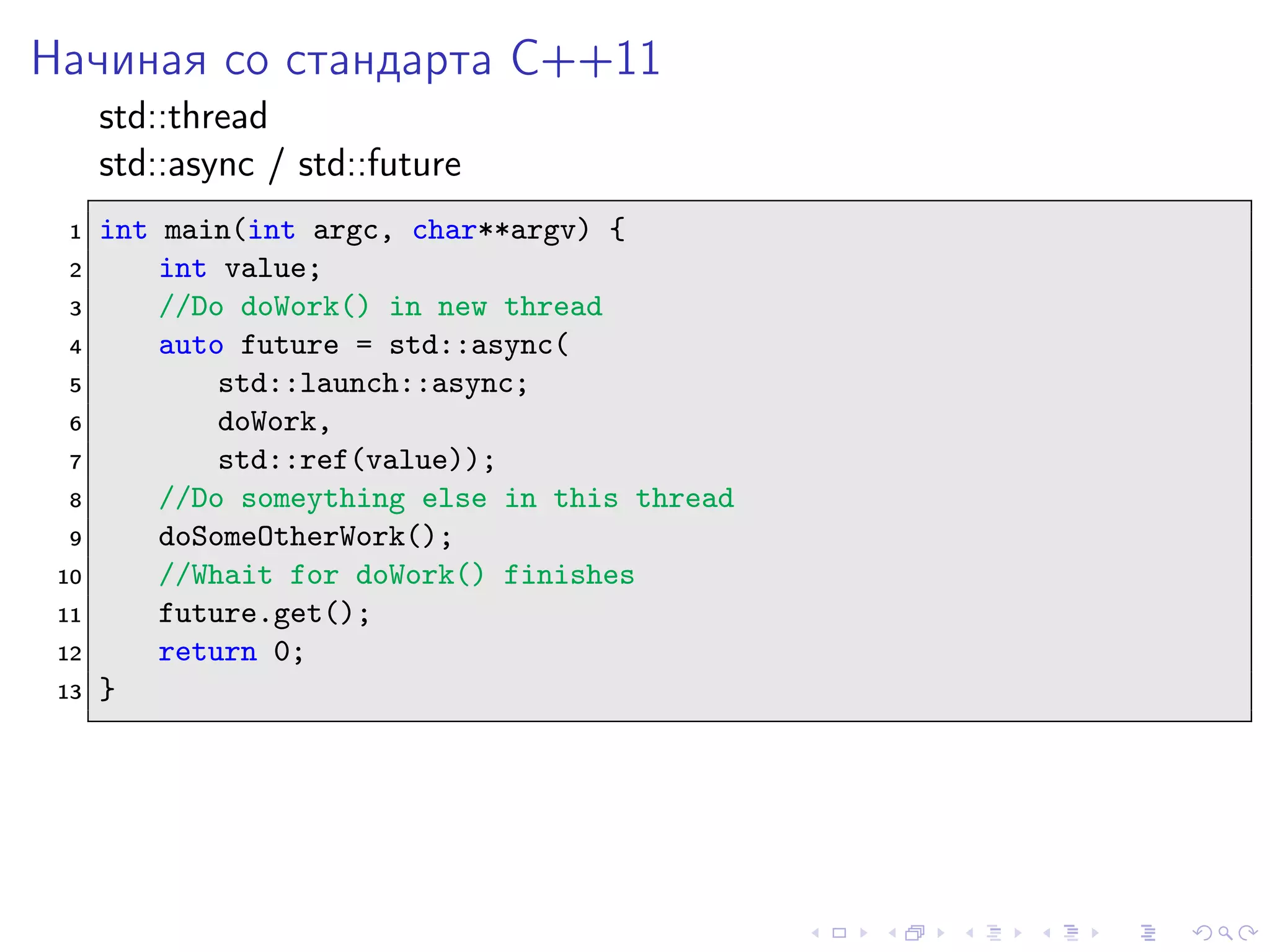 Начиная со стандарта C++11
std::thread
std::async / std::future
1 int main(int argc, char**argv) {
2 int value;
3 //Do doWork() in new thread
4 auto future = std::async(
5 std::launch::async;
6 doWork,
7 std::ref(value));
8 //Do someything else in this thread
9 doSomeOtherWork();
10 //Whait for doWork() finishes
11 future.get();
12 return 0;
13 }
 