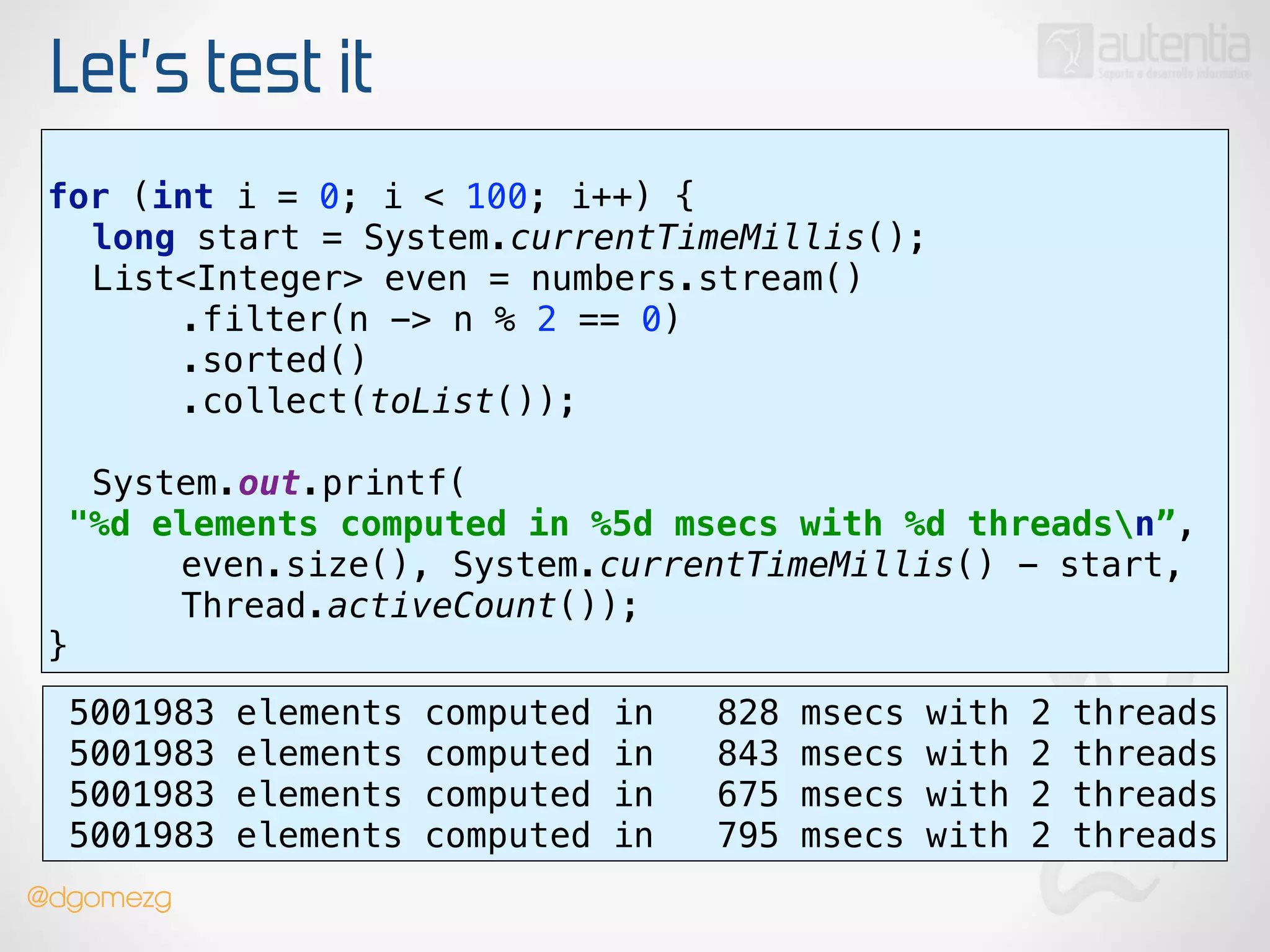 Let’s test it
use stream()
for (int i = 0; i < 100; i++) { 
long start = System.currentTimeMillis(); 
List<Integer> even = numbers.stream() 
.filter(n -> n % 2 == 0) 
.sorted() 
.collect(toList());
 
System.out.printf(
"%d elements computed in %5d msecs with %d threadsn”, 
even.size(), System.currentTimeMillis() - start,
Thread.activeCount()); 
}
5001983 elements computed in 828 msecs with 2 threads
5001983 elements computed in 843 msecs with 2 threads
5001983 elements computed in 675 msecs with 2 threads
5001983 elements computed in 795 msecs with 2 threads
@dgomezg
 