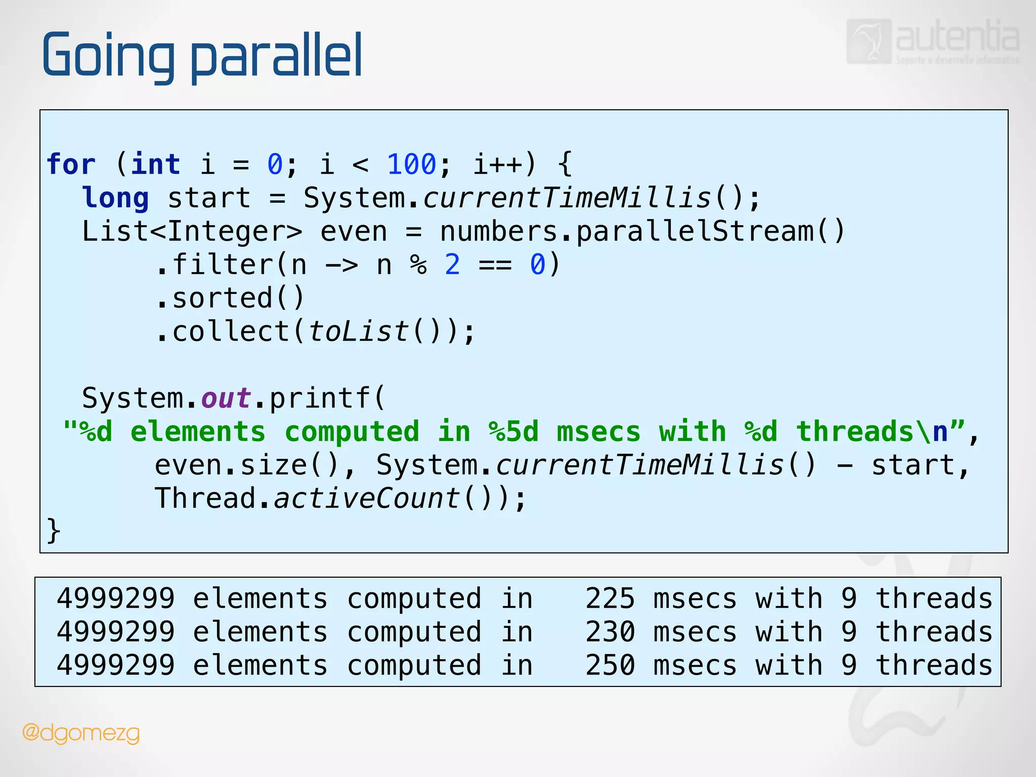 Going parallel
use stream()
for (int i = 0; i < 100; i++) { 
long start = System.currentTimeMillis(); 
List<Integer> even = numbers.parallelStream() 
.filter(n -> n % 2 == 0) 
.sorted() 
.collect(toList());
 
System.out.printf(
"%d elements computed in %5d msecs with %d threadsn”, 
even.size(), System.currentTimeMillis() - start,
Thread.activeCount()); 
}
4999299 elements computed in 225 msecs with 9 threads
4999299 elements computed in 230 msecs with 9 threads
4999299 elements computed in 250 msecs with 9 threads
@dgomezg
 