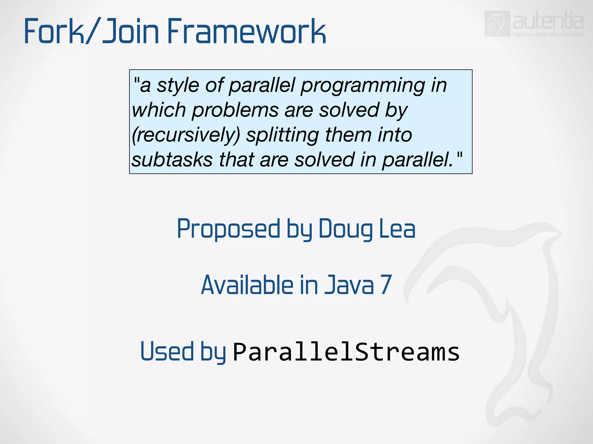 Fork/Join Framework
Proposed by Doug Lea
"a style of parallel programming in
which problems are solved by
(recursively) splitting them into
subtasks that are solved in parallel."
Available in Java 7
Used by ParallelStreams
 