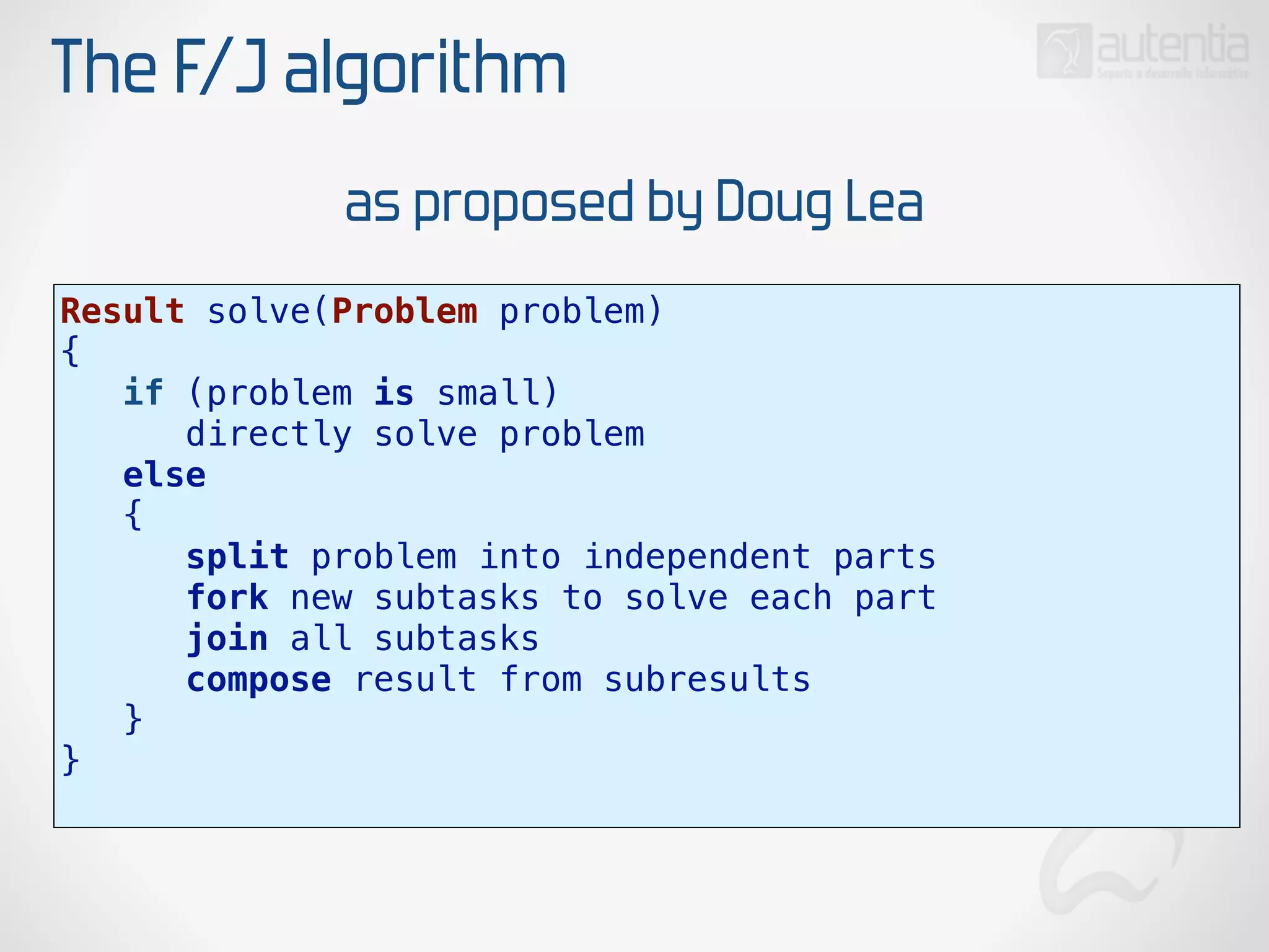 The F/J algorithm
Result solve(Problem problem)
{
if (problem is small)
directly solve problem
else
{
split problem into independent parts
fork new subtasks to solve each part
join all subtasks
compose result from subresults
}
}
as proposed by Doug Lea
 