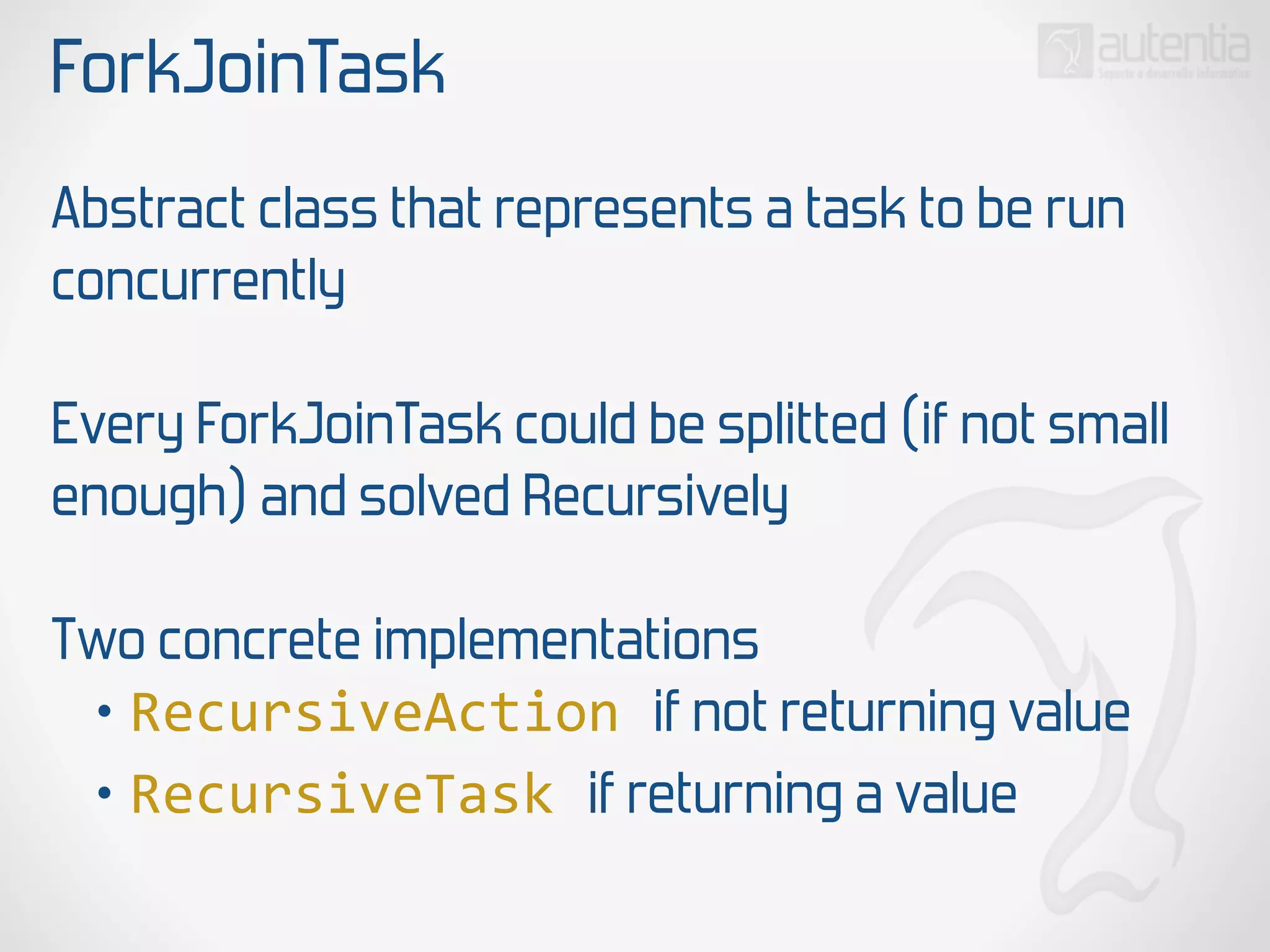 ForkJoinTask
Abstract class that represents a task to be run
concurrently
Every ForkJoinTask could be splitted (if not small
enough) and solved Recursively
Two concrete implementations
• RecursiveAction  if not returning value
• RecursiveTask  if returning a value
 