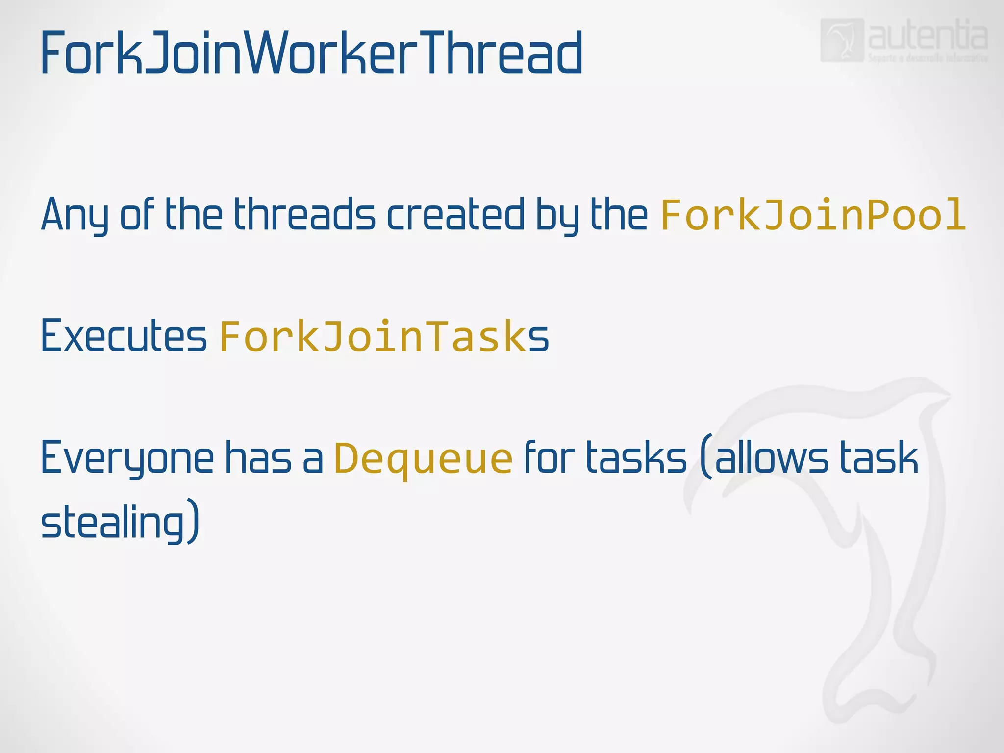 ForkJoinWorkerThread
Any of the threads created by the ForkJoinPool
Executes ForkJoinTasks
Everyone has a Dequeue for tasks (allows task
stealing)
 