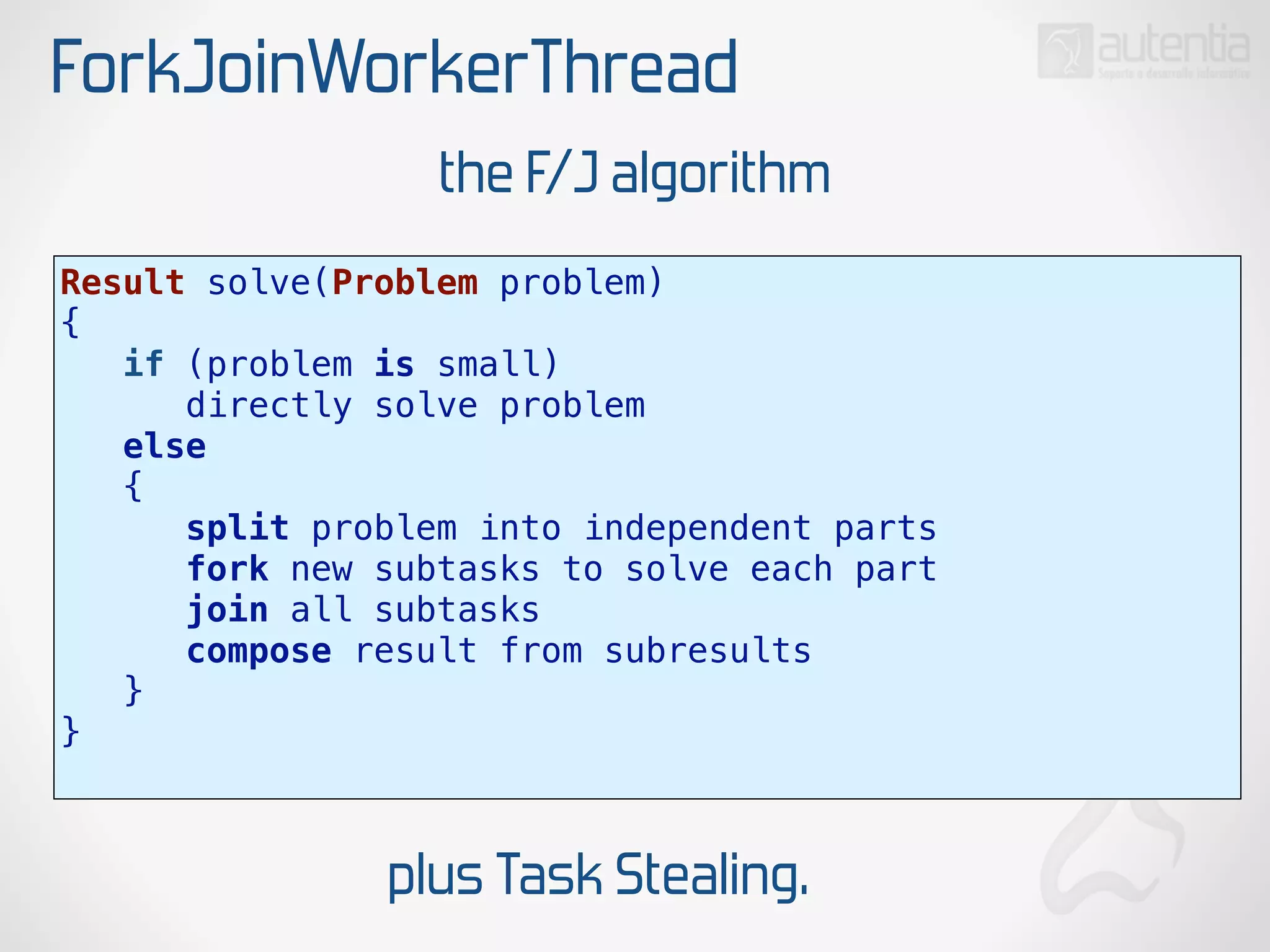 ForkJoinWorkerThread
Result solve(Problem problem)
{
if (problem is small)
directly solve problem
else
{
split problem into independent parts
fork new subtasks to solve each part
join all subtasks
compose result from subresults
}
}
the F/J algorithm
plus Task Stealing.
 