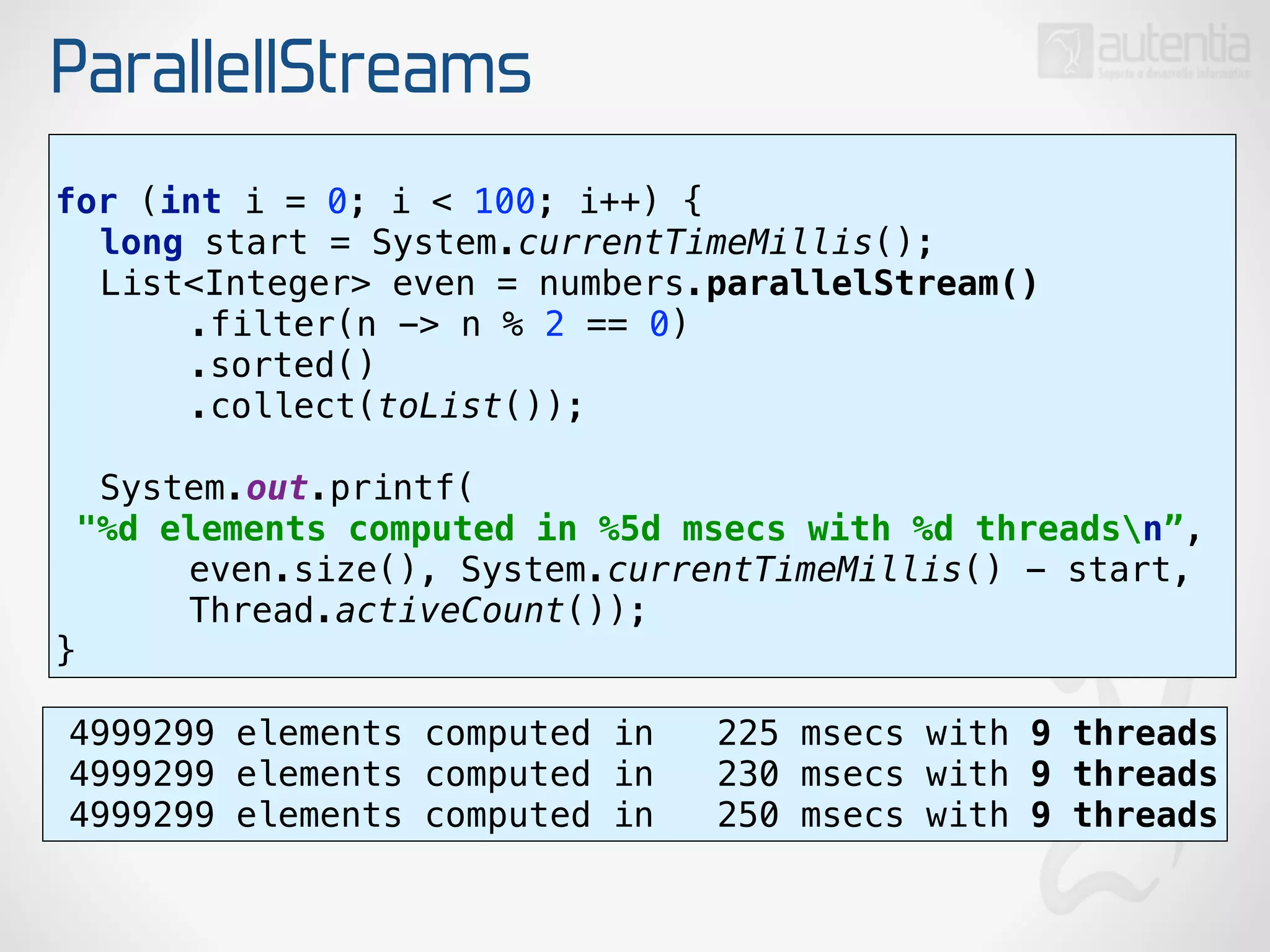ParallellStreams
for (int i = 0; i < 100; i++) { 
long start = System.currentTimeMillis(); 
List<Integer> even = numbers.parallelStream() 
.filter(n -> n % 2 == 0) 
.sorted() 
.collect(toList());
 
System.out.printf(
"%d elements computed in %5d msecs with %d threadsn”, 
even.size(), System.currentTimeMillis() - start,
Thread.activeCount()); 
}
4999299 elements computed in 225 msecs with 9 threads
4999299 elements computed in 230 msecs with 9 threads
4999299 elements computed in 250 msecs with 9 threads
 