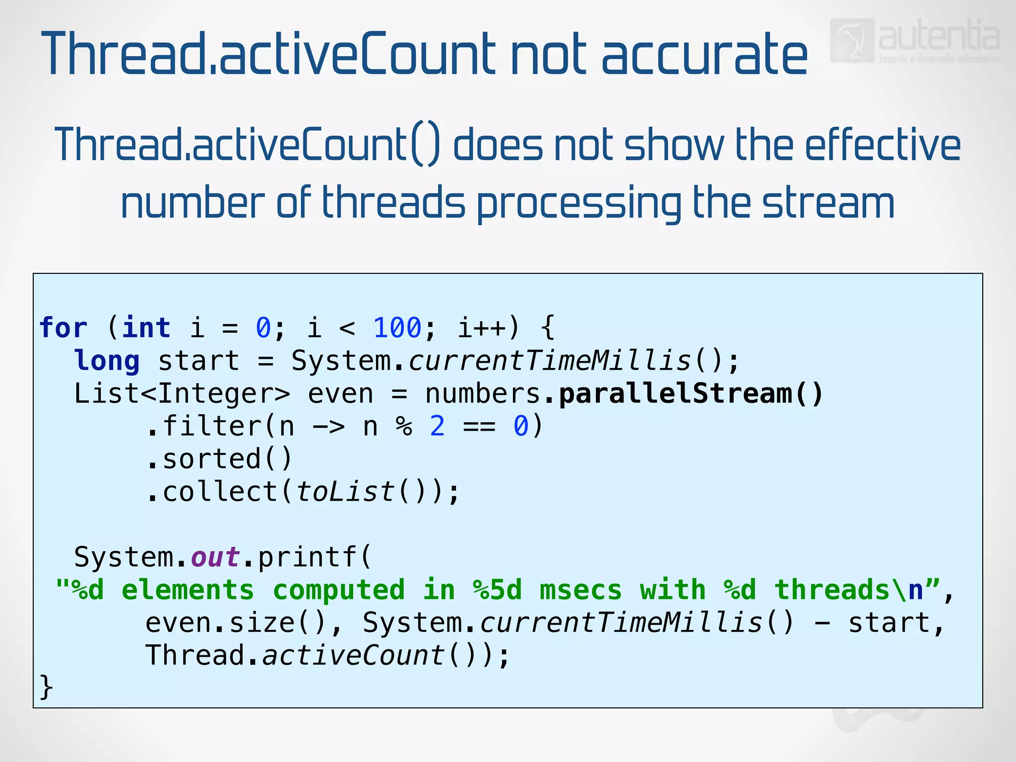 Thread.activeCount not accurate
for (int i = 0; i < 100; i++) { 
long start = System.currentTimeMillis(); 
List<Integer> even = numbers.parallelStream() 
.filter(n -> n % 2 == 0) 
.sorted() 
.collect(toList());
 
System.out.printf(
"%d elements computed in %5d msecs with %d threadsn”, 
even.size(), System.currentTimeMillis() - start,
Thread.activeCount()); 
}
Thread.activeCount() does not show the effective
number of threads processing the stream
 