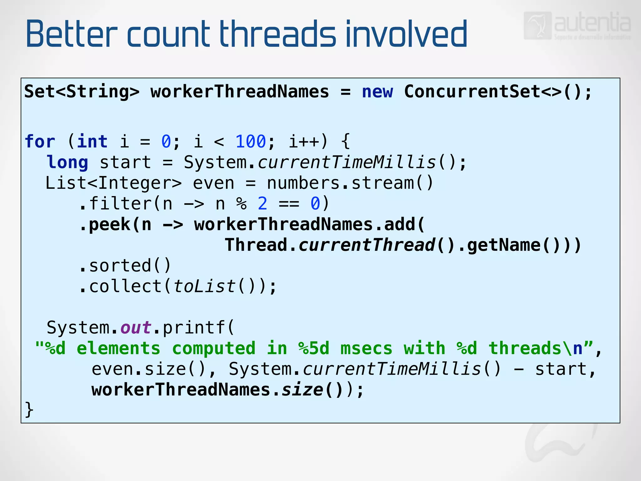 Better count threads involved
Set<String> workerThreadNames = new ConcurrentSet<>(); 
for (int i = 0; i < 100; i++) { 
long start = System.currentTimeMillis(); 
List<Integer> even = numbers.stream() 
.filter(n -> n % 2 == 0) 
.peek(n -> workerThreadNames.add(
Thread.currentThread().getName())) 
.sorted() 
.collect(toList()); 
 
System.out.printf(
"%d elements computed in %5d msecs with %d threadsn”, 
even.size(), System.currentTimeMillis() - start,
workerThreadNames.size()); 
}
 