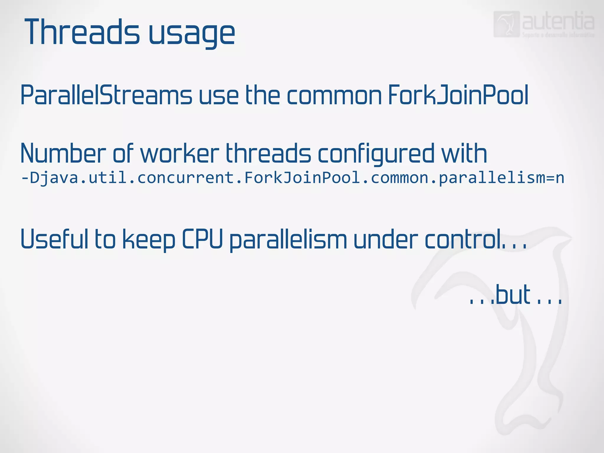 Threads usage
ParallelStreams use the common ForkJoinPool
Number of worker threads configured with
-­‐Djava.util.concurrent.ForkJoinPool.common.parallelism=n
Useful to keep CPU parallelism under control…
…but …
 