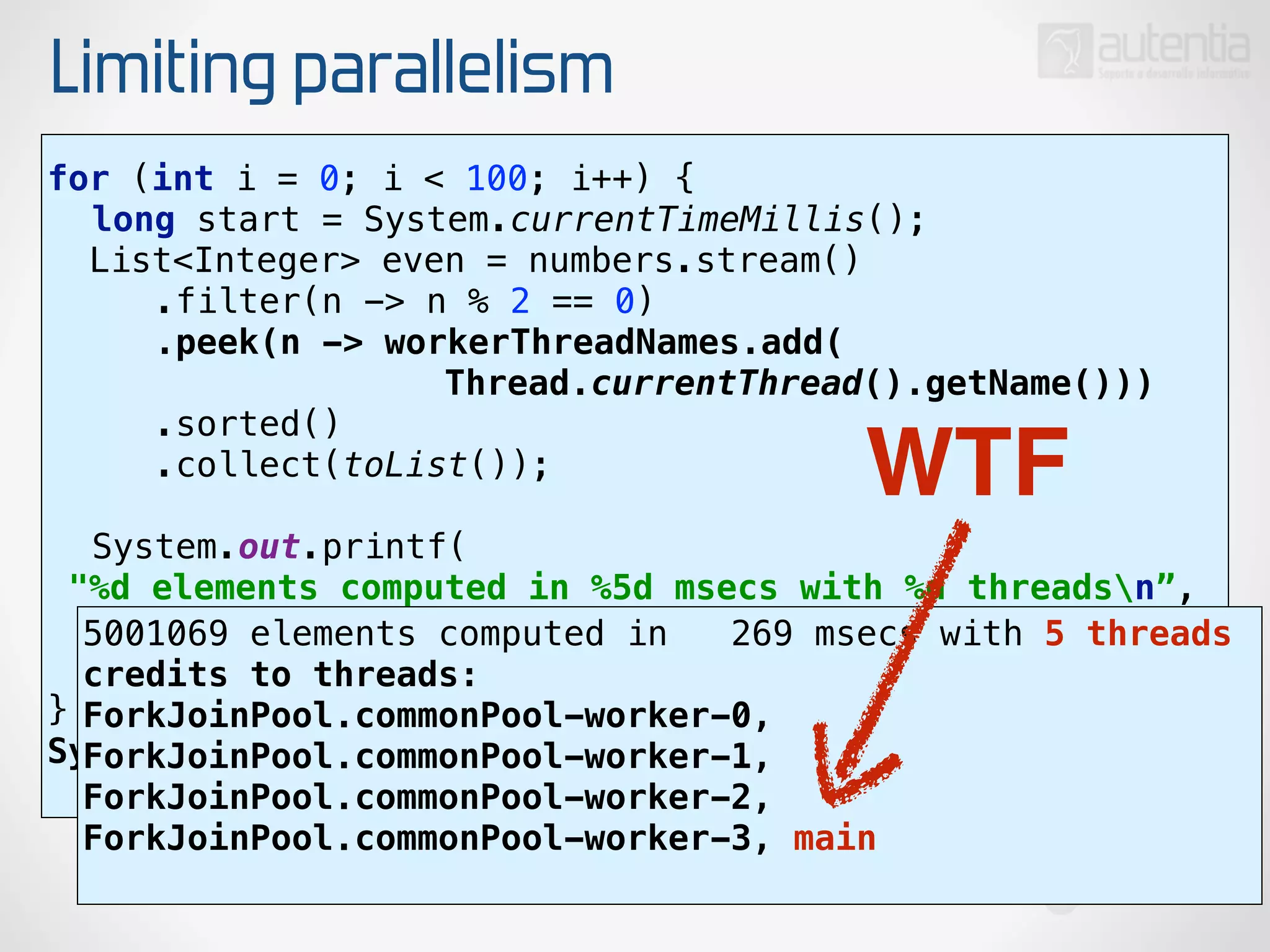 Limiting parallelism
for (int i = 0; i < 100; i++) { 
long start = System.currentTimeMillis(); 
List<Integer> even = numbers.stream() 
.filter(n -> n % 2 == 0) 
.peek(n -> workerThreadNames.add(
Thread.currentThread().getName())) 
.sorted() 
.collect(toList()); 
 
System.out.printf(
"%d elements computed in %5d msecs with %d threadsn”, 
even.size(), System.currentTimeMillis() - start,
workerThreadNames.size()); 
}
System.out.println("credits to threads: “
+ workerThreadNames);
5001069 elements computed in 269 msecs with 5 threads
credits to threads:
ForkJoinPool.commonPool-worker-0,
ForkJoinPool.commonPool-worker-1,
ForkJoinPool.commonPool-worker-2,
ForkJoinPool.commonPool-worker-3, main
WTF
 
