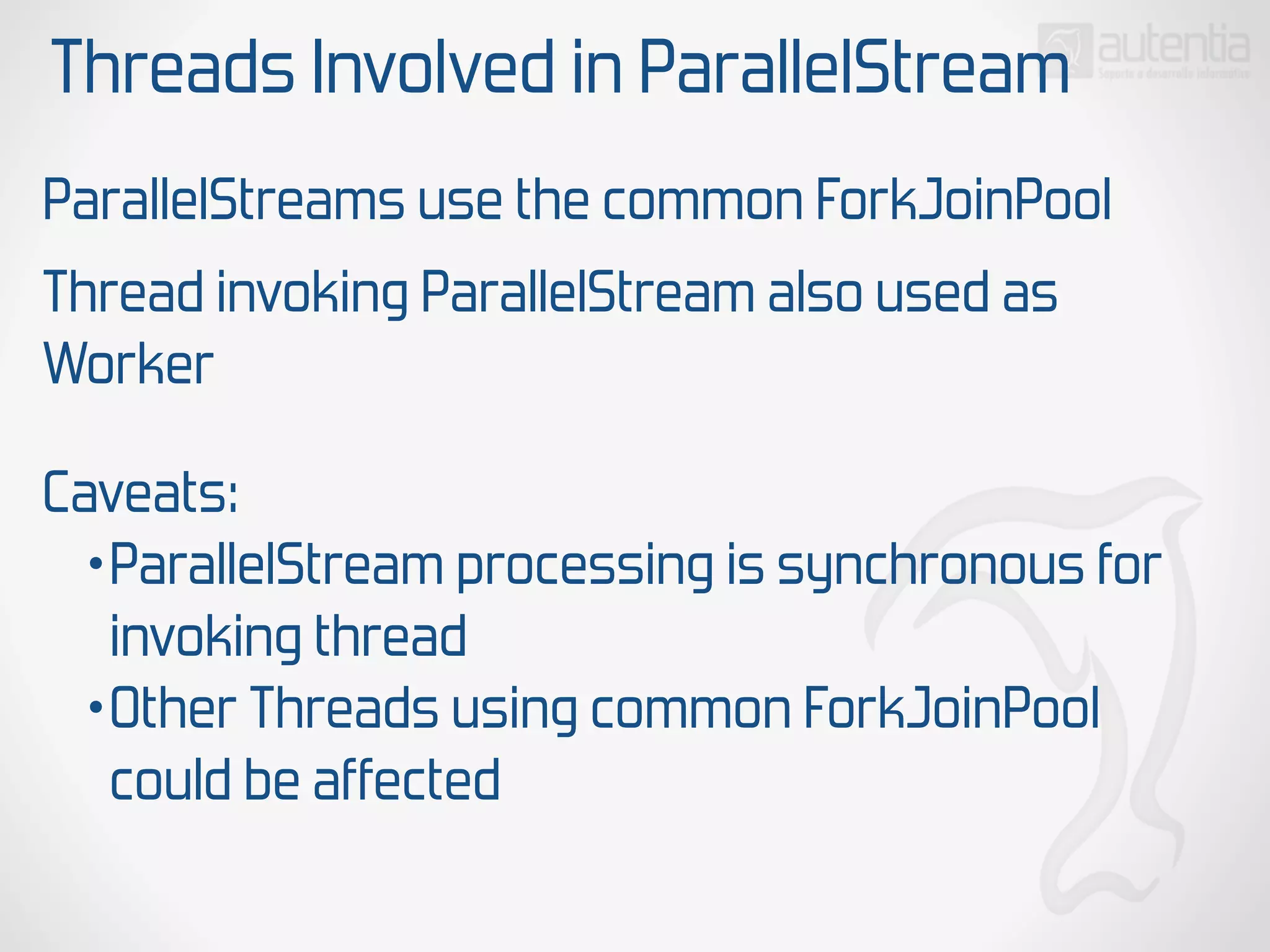 Threads Involved in ParallelStream
ParallelStreams use the common ForkJoinPool
Thread invoking ParallelStream also used as
Worker
Caveats:
•ParallelStream processing is synchronous for
invoking thread
•Other Threads using common ForkJoinPool
could be affected
 