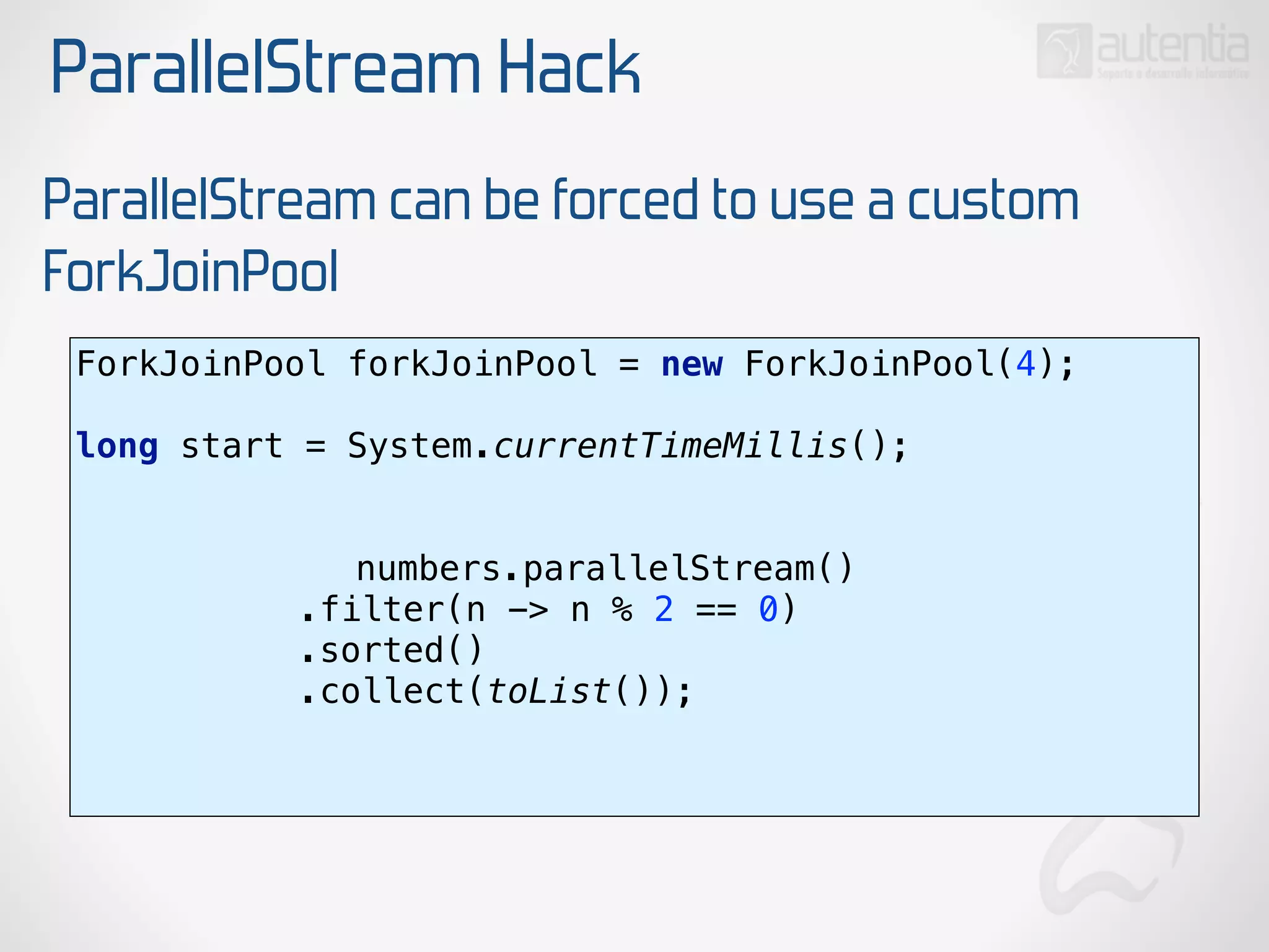 ParallelStream Hack
ParallelStream can be forced to use a custom
ForkJoinPool
ForkJoinPool forkJoinPool = new ForkJoinPool(4); 
 
long start = System.currentTimeMillis(); 
numbers.parallelStream() 
.filter(n -> n % 2 == 0) 
.sorted() 
.collect(toList()); 
 
 