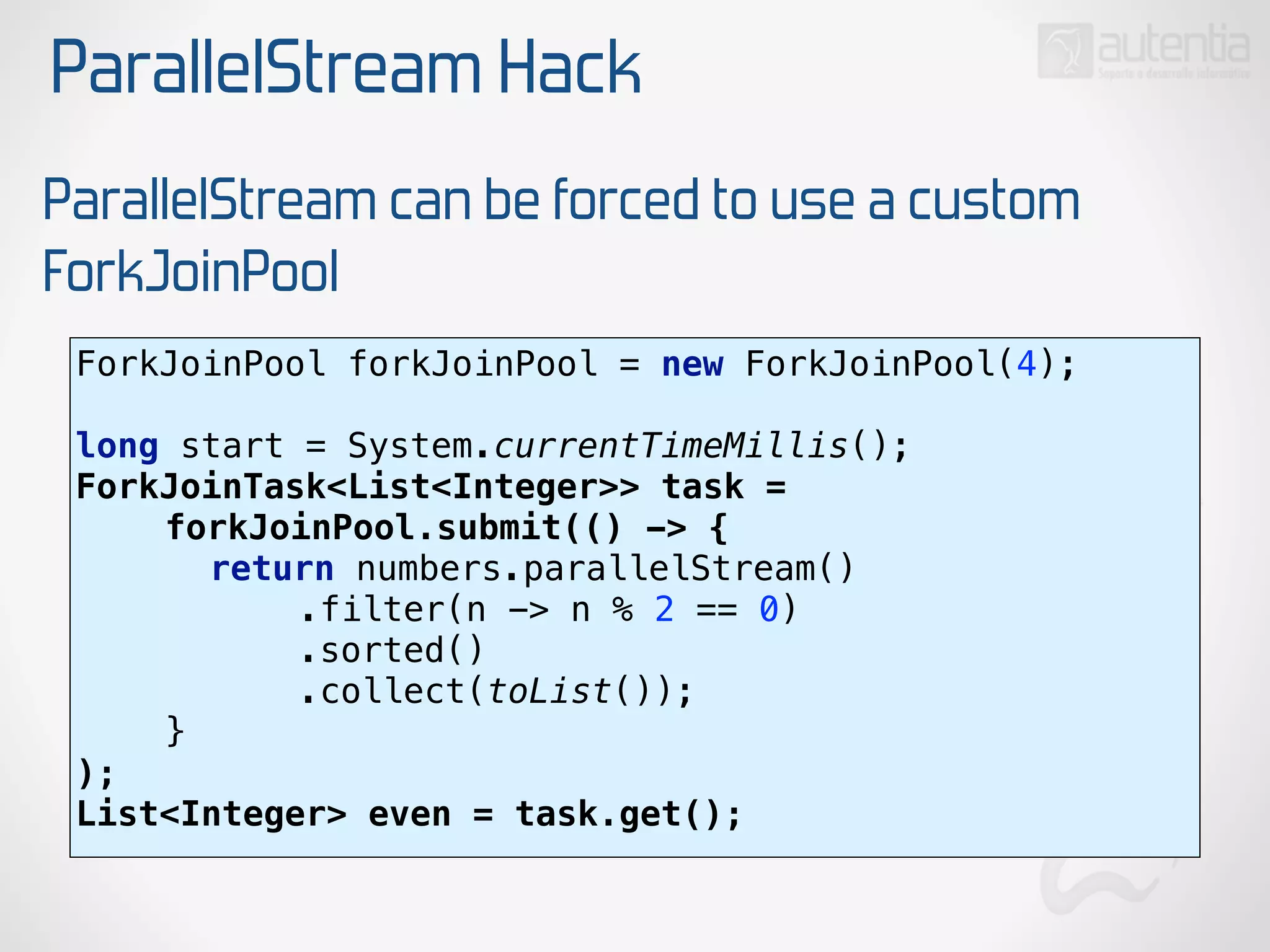 ParallelStream Hack
ParallelStream can be forced to use a custom
ForkJoinPool
ForkJoinPool forkJoinPool = new ForkJoinPool(4); 
 
long start = System.currentTimeMillis(); 
ForkJoinTask<List<Integer>> task = 
forkJoinPool.submit(() -> { 
return numbers.parallelStream() 
.filter(n -> n % 2 == 0) 
.sorted() 
.collect(toList()); 
} 
);
List<Integer> even = task.get();
 
