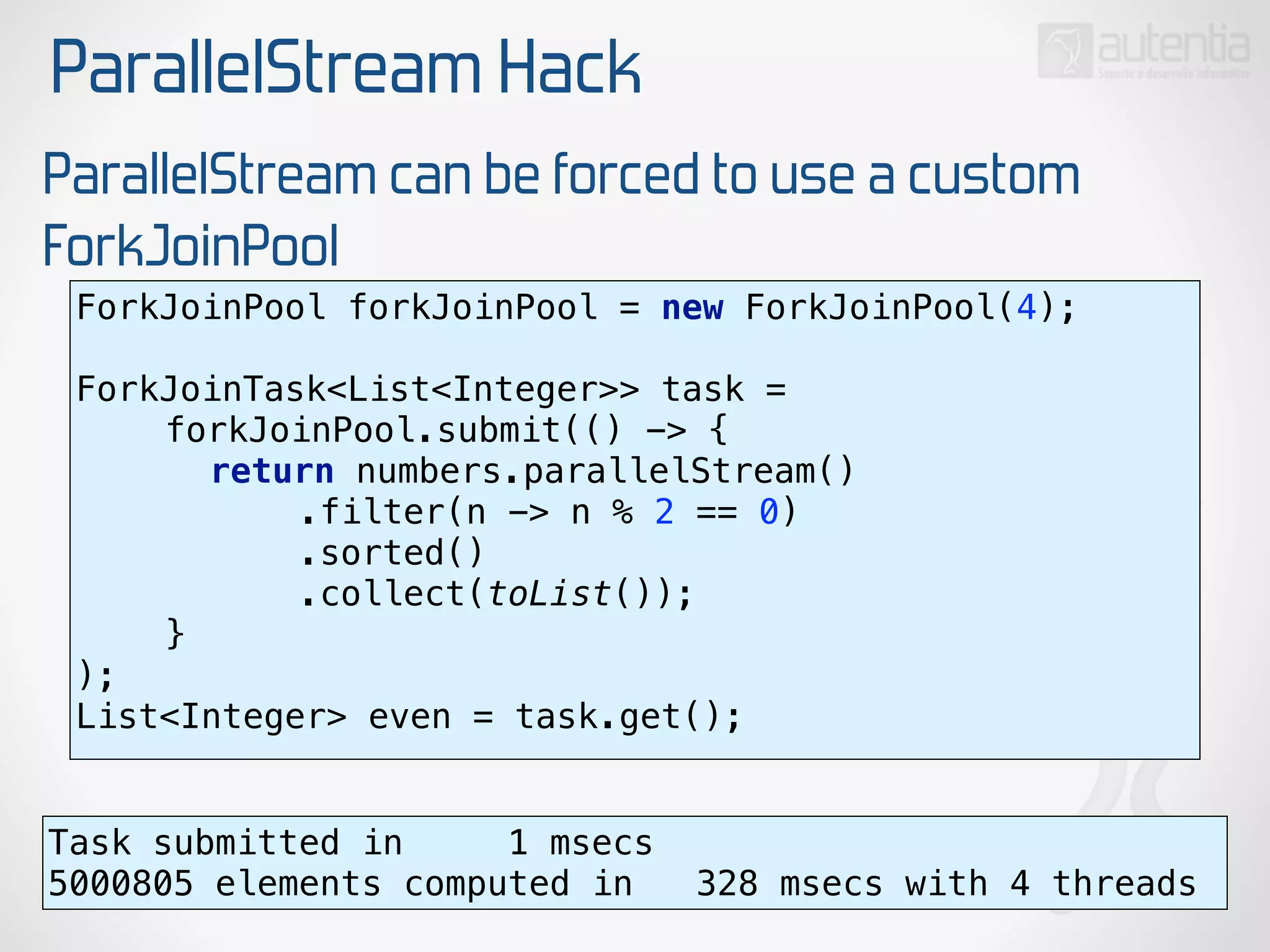 ParallelStream Hack
ParallelStream can be forced to use a custom
ForkJoinPool
ForkJoinPool forkJoinPool = new ForkJoinPool(4); 
 
ForkJoinTask<List<Integer>> task = 
forkJoinPool.submit(() -> { 
return numbers.parallelStream() 
.filter(n -> n % 2 == 0) 
.sorted() 
.collect(toList()); 
} 
);
List<Integer> even = task.get();
Task submitted in 1 msecs
5000805 elements computed in 328 msecs with 4 threads
 