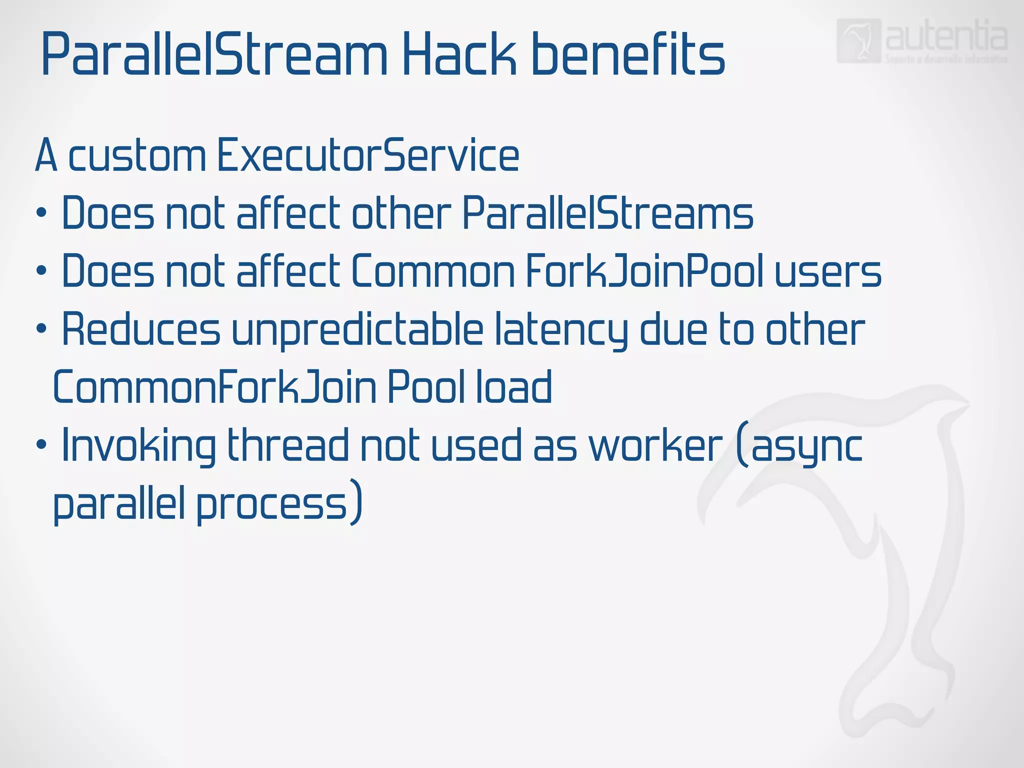 ParallelStream Hack benefits
A custom ExecutorService
• Does not affect other ParallelStreams
• Does not affect Common ForkJoinPool users
• Reduces unpredictable latency due to other
CommonForkJoin Pool load
• Invoking thread not used as worker (async
parallel process)
 