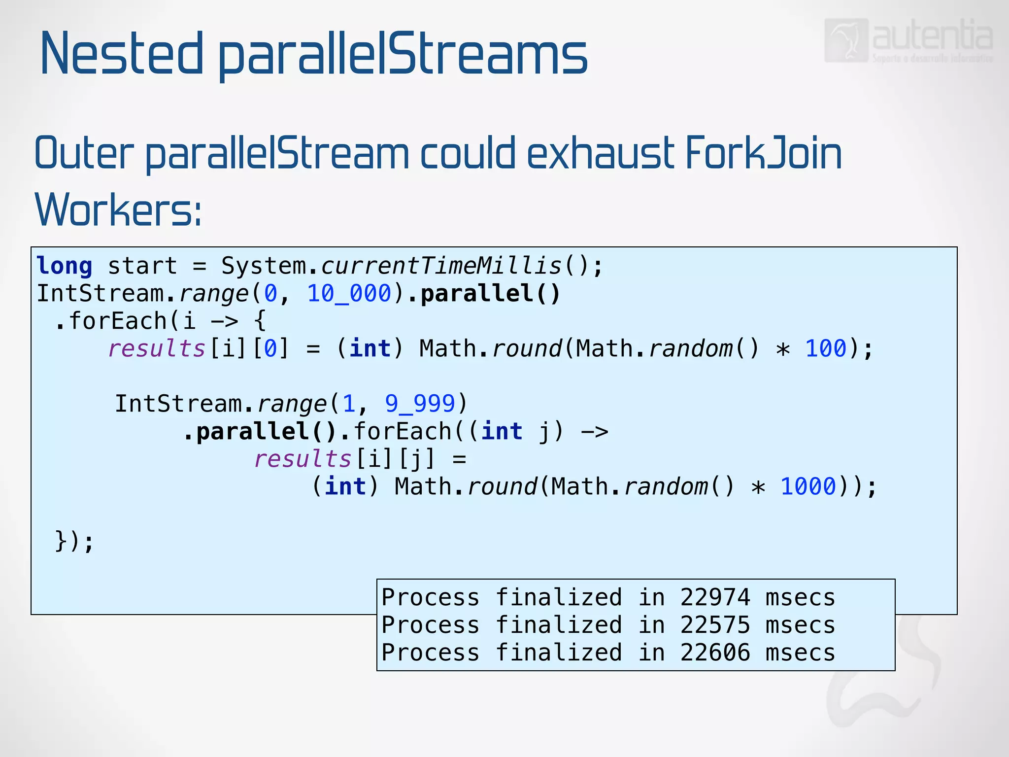 Nested parallelStreams
Outer parallelStream could exhaust ForkJoin
Workers:
long start = System.currentTimeMillis(); 
IntStream.range(0, 10_000).parallel()
.forEach(i -> { 
results[i][0] = (int) Math.round(Math.random() * 100); 
 
IntStream.range(1, 9_999)
.parallel().forEach((int j) ->
results[i][j] =
(int) Math.round(Math.random() * 1000)); 
 
}); 
Process finalized in 22974 msecs
Process finalized in 22575 msecs
Process finalized in 22606 msecs
 