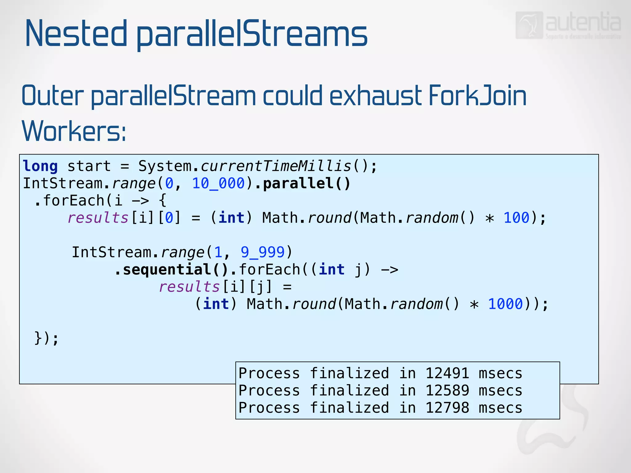 Nested parallelStreams
Outer parallelStream could exhaust ForkJoin
Workers:
long start = System.currentTimeMillis(); 
IntStream.range(0, 10_000).parallel()
.forEach(i -> { 
results[i][0] = (int) Math.round(Math.random() * 100); 
 
IntStream.range(1, 9_999)
.sequential().forEach((int j) ->
results[i][j] =
(int) Math.round(Math.random() * 1000)); 
 
}); 
Process finalized in 12491 msecs
Process finalized in 12589 msecs
Process finalized in 12798 msecs
 