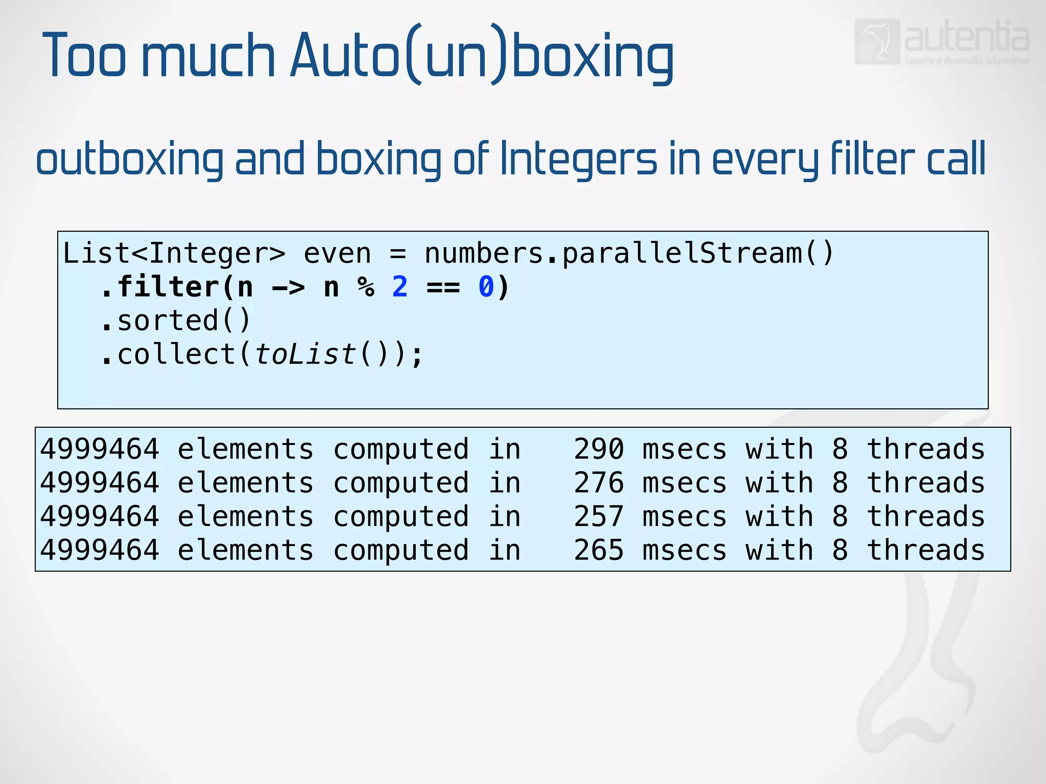 Too much Auto(un)boxing
outboxing and boxing of Integers in every filter call
List<Integer> even = numbers.parallelStream() 
.filter(n -> n % 2 == 0) 
.sorted() 
.collect(toList()); 
4999464 elements computed in 290 msecs with 8 threads
4999464 elements computed in 276 msecs with 8 threads
4999464 elements computed in 257 msecs with 8 threads
4999464 elements computed in 265 msecs with 8 threads
 