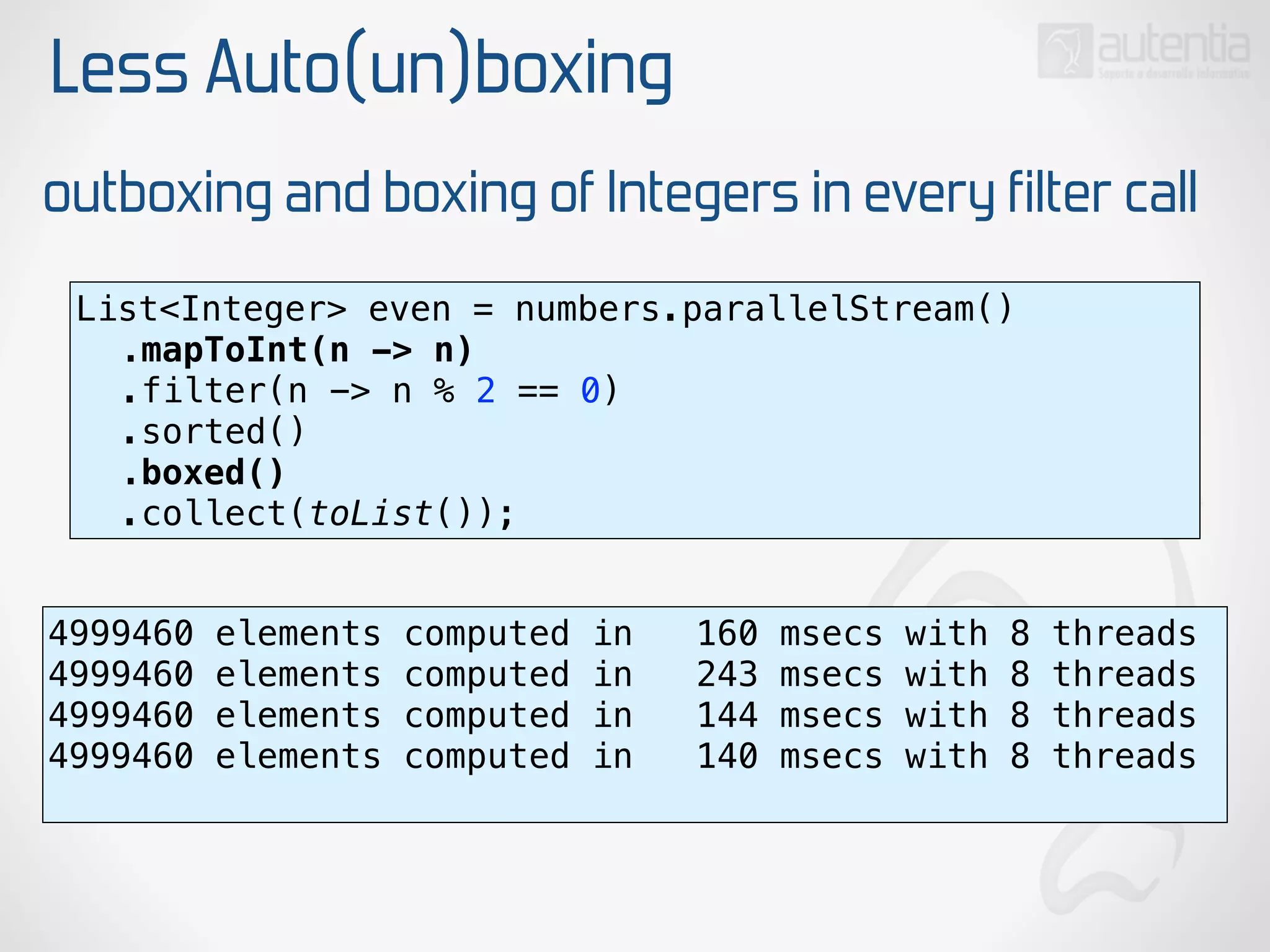 Less Auto(un)boxing
outboxing and boxing of Integers in every filter call
List<Integer> even = numbers.parallelStream() 
.mapToInt(n -> n) 
.filter(n -> n % 2 == 0) 
.sorted() 
.boxed() 
.collect(toList());
4999460 elements computed in 160 msecs with 8 threads
4999460 elements computed in 243 msecs with 8 threads
4999460 elements computed in 144 msecs with 8 threads
4999460 elements computed in 140 msecs with 8 threads
 