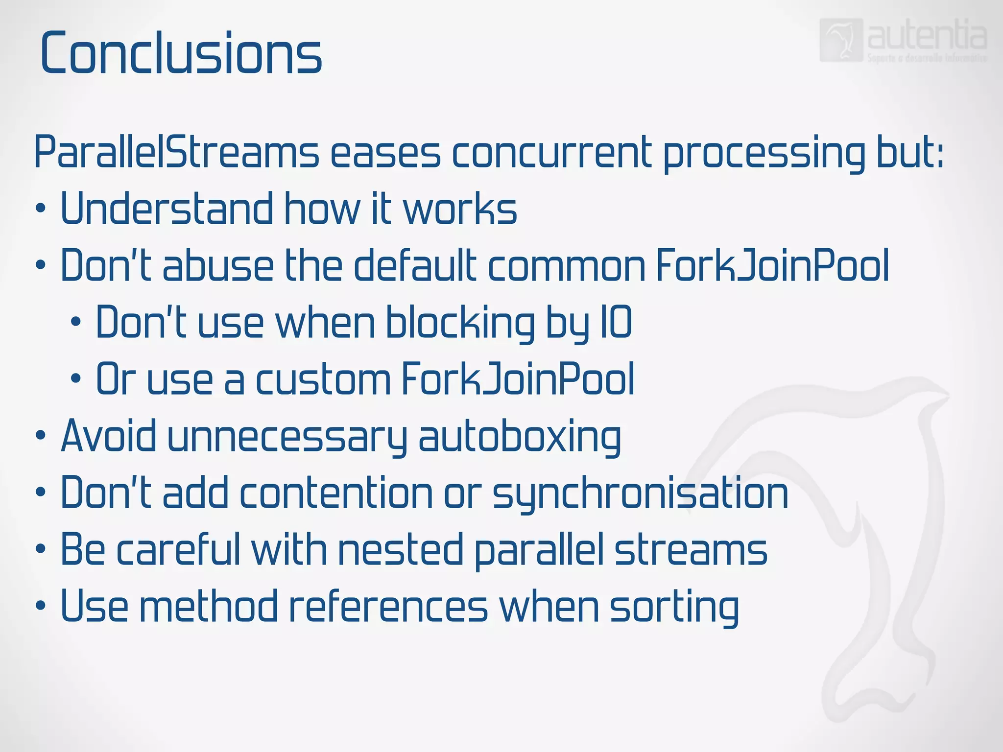 Conclusions
ParallelStreams eases concurrent processing but:
• Understand how it works
• Don’t abuse the default common ForkJoinPool
• Don’t use when blocking by IO
• Or use a custom ForkJoinPool
• Avoid unnecessary autoboxing
• Don’t add contention or synchronisation
• Be careful with nested parallel streams
• Use method references when sorting
 
