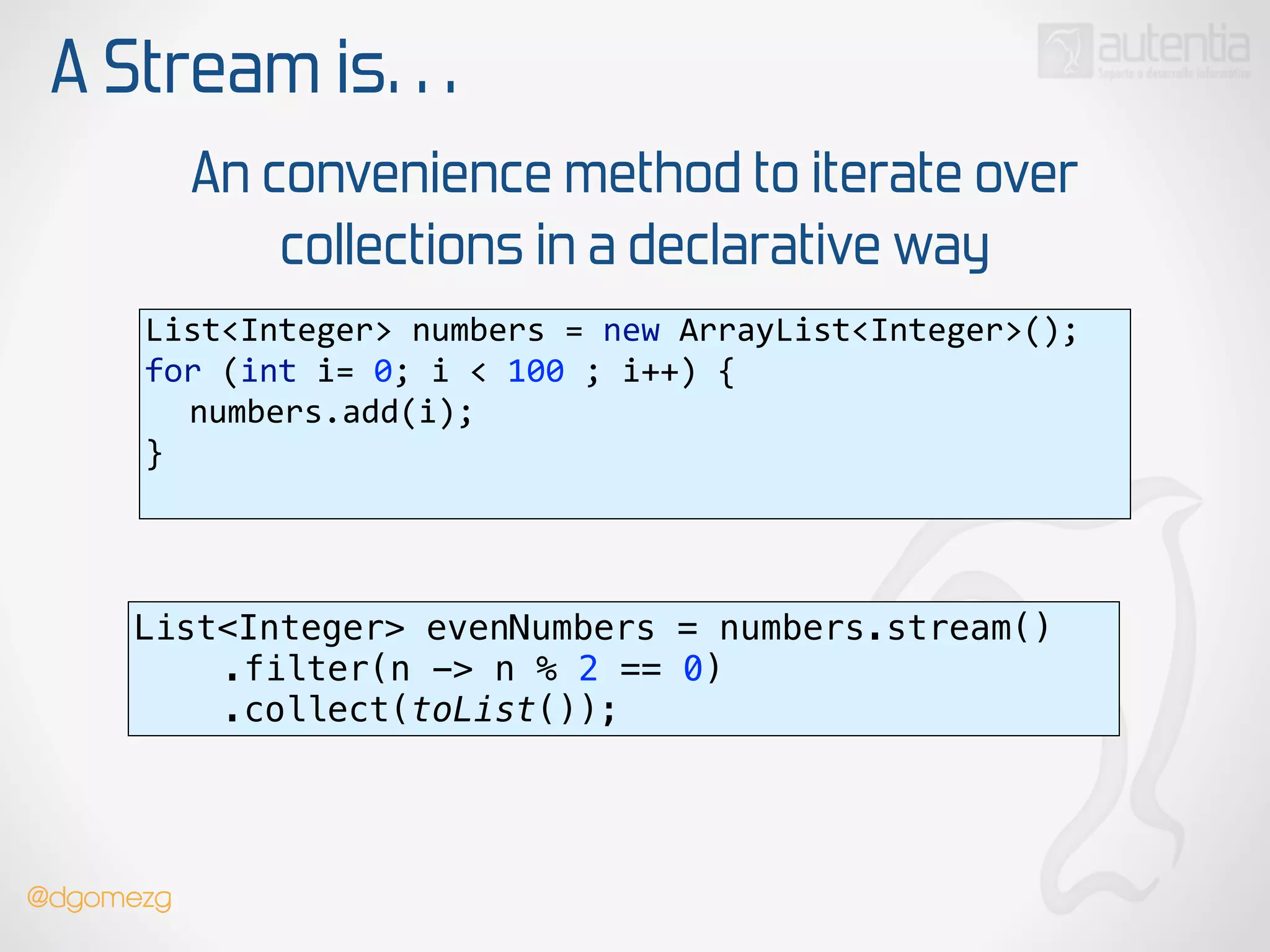 A Stream is…
An convenience method to iterate over
collections in a declarative way
List<Integer>  numbers  =  new  ArrayList<Integer>(); 
for  (int  i=  0;  i  <  100  ;  i++)  { 
   numbers.add(i); 
}  
List<Integer> evenNumbers = numbers.stream() 
.filter(n -> n % 2 == 0) 
.collect(toList());
@dgomezg
 