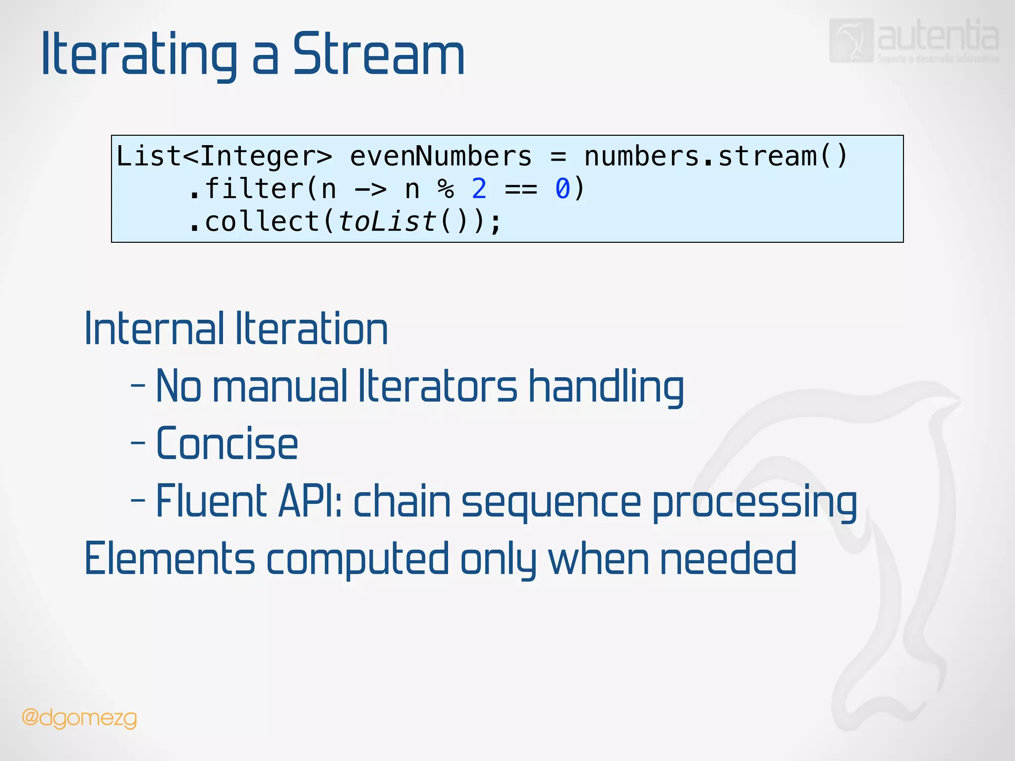 Iterating a Stream
List<Integer> evenNumbers = numbers.stream() 
.filter(n -> n % 2 == 0) 
.collect(toList());
Internal Iteration
- No manual Iterators handling
- Concise
- Fluent API: chain sequence processing
Elements computed only when needed
@dgomezg
 